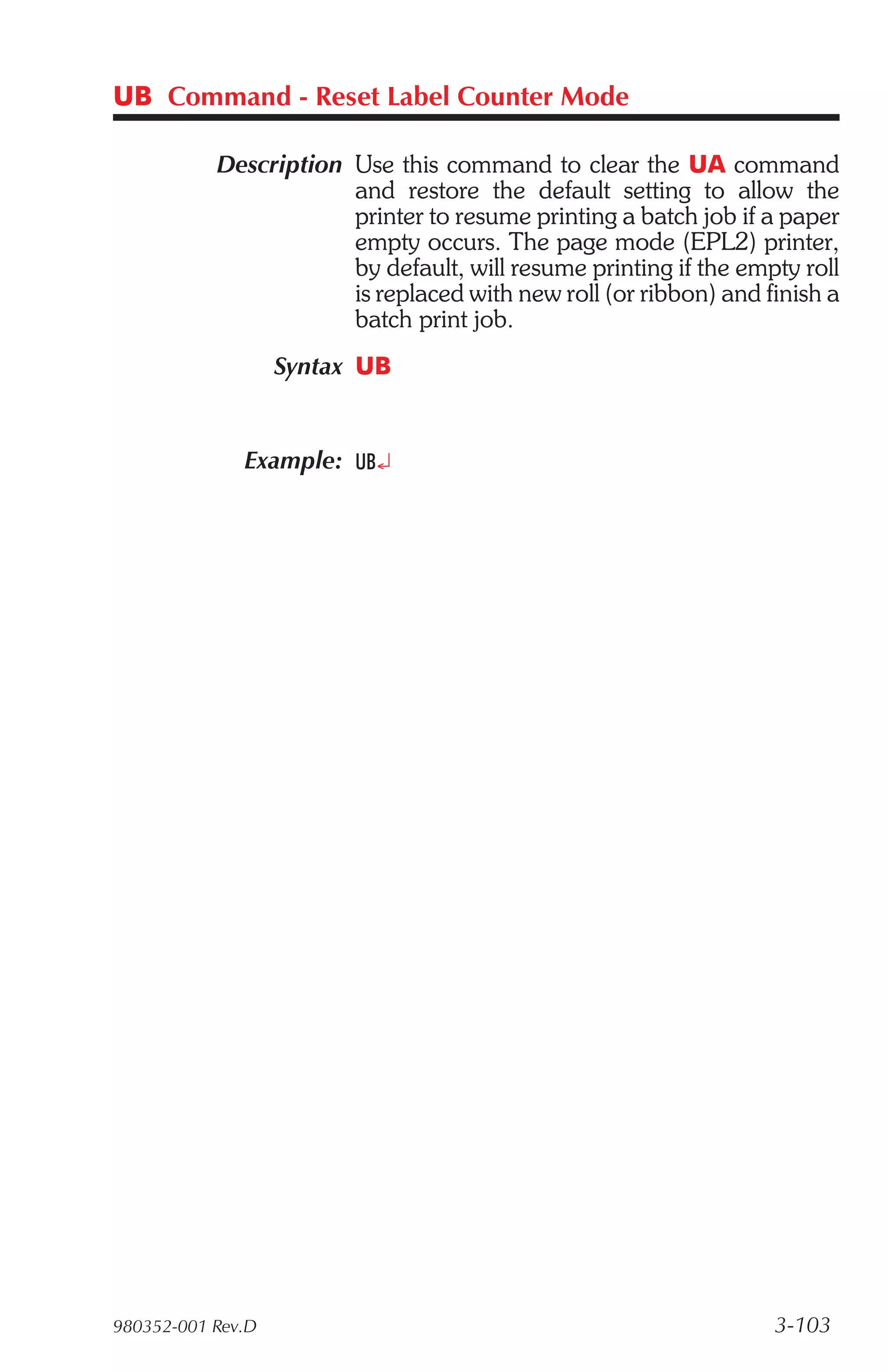 UB Command - Reset Label Counter Mode

           Description Use this command to clear the UA command
                       and restore the default setting to allow the
                       printer to resume printing a batch job if a paper
                       empty occurs. The page mode (EPL2) printer,
                       by default, will resume printing if the empty roll
                       is replaced with new roll (or ribbon) and finish a
                       batch print job.
                   Syntax UB


              Example: UB¿




980352-001 Rev.D                                                  3-103
 