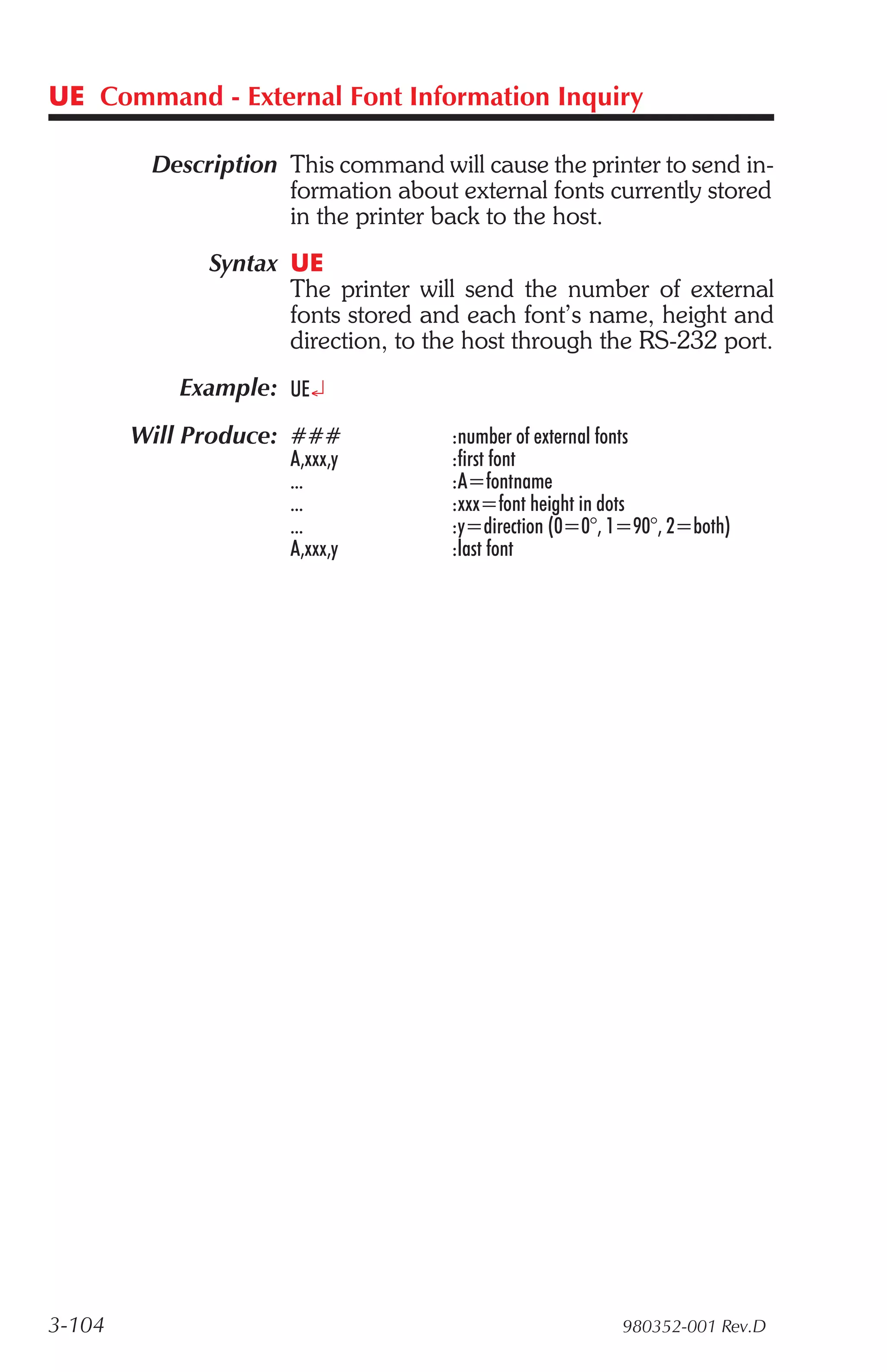 UE Command - External Font Information Inquiry

         Description This command will cause the printer to send in-
                     formation about external fonts currently stored
                     in the printer back to the host.
              Syntax UE
                     The printer will send the number of external
                     fonts stored and each font’s name, height and
                     direction, to the host through the RS-232 port.
           Example: UE¿
        Will Produce: ###            :number of external fonts
                      A,xxx,y        :first font
                      ...            :A=fontname
                      ...            :xxx=font height in dots
                      ...            :y=direction (0=0°, 1=90°, 2=both)
                      A,xxx,y        :last font




3-104                                                    980352-001 Rev.D
 