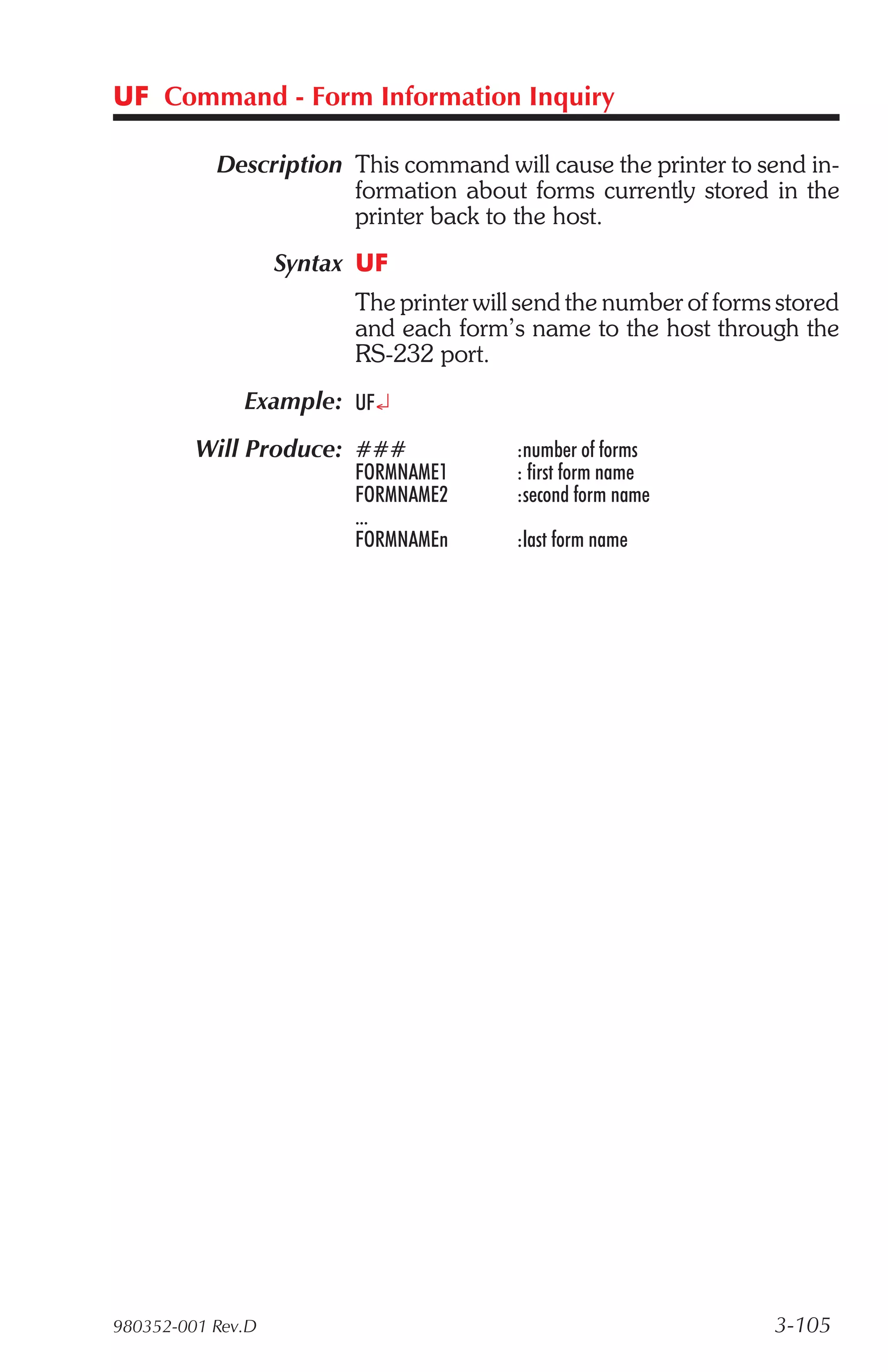 UF Command - Form Information Inquiry

           Description This command will cause the printer to send in-
                       formation about forms currently stored in the
                       printer back to the host.
                   Syntax UF
                         The printer will send the number of forms stored
                         and each form’s name to the host through the
                         RS-232 port.
              Example: UF¿
         Will Produce: ###               :number of forms
                         FORMNAME1       : first form name
                         FORMNAME2       :second form name
                         ...
                         FORMNAMEn       :last form name




980352-001 Rev.D                                                  3-105
 