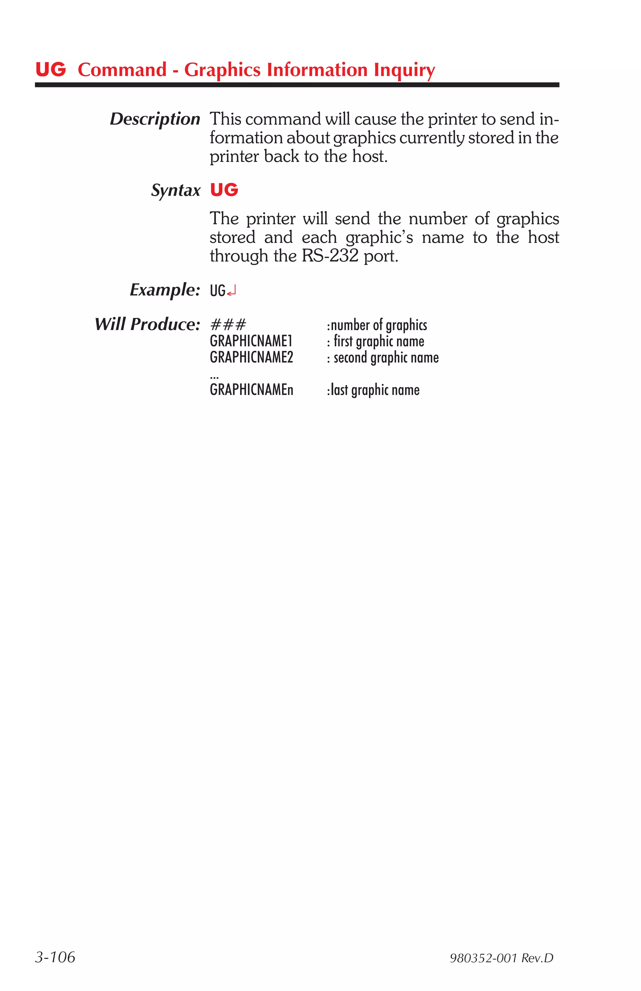 UG Command - Graphics Information Inquiry

         Description This command will cause the printer to send in-
                     formation about graphics currently stored in the
                     printer back to the host.
              Syntax UG
                      The printer will send the number of graphics
                      stored and each graphic’s name to the host
                      through the RS-232 port.
           Example: UG¿
        Will Produce: ###            :number of graphics
                      GRAPHICNAME1   : first graphic name
                      GRAPHICNAME2   : second graphic name
                      ...
                      GRAPHICNAMEn   :last graphic name




3-106                                                        980352-001 Rev.D
 
