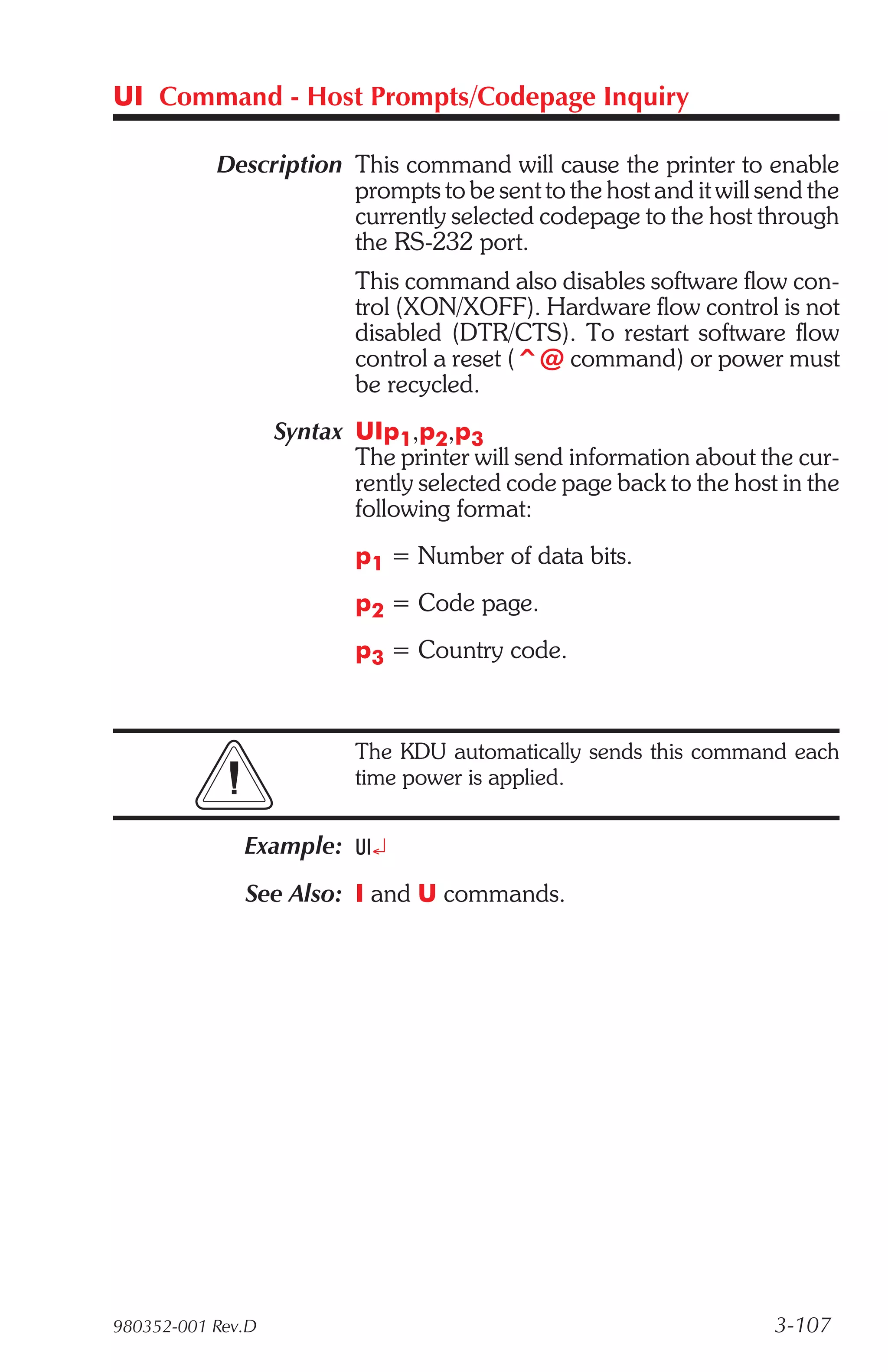 UI Command - Host Prompts/Codepage Inquiry

           Description This command will cause the printer to enable
                       prompts to be sent to the host and it will send the
                       currently selected codepage to the host through
                       the RS-232 port.
                           This command also disables software flow con-
                           trol (XON/XOFF). Hardware flow control is not
                           disabled (DTR/CTS). To restart software flow
                           control a reset (^@ command) or power must
                           be recycled.
                   Syntax UIp1,p2,p3
                          The printer will send information about the cur-
                          rently selected code page back to the host in the
                          following format:
                           p1 = Number of data bits.
                           p2 = Code page.
                           p3 = Country code.



                           The KDU automatically sends this command each
                           time power is applied.


              Example: UI¿
              See Also: I and U commands.




980352-001 Rev.D                                                    3-107
 