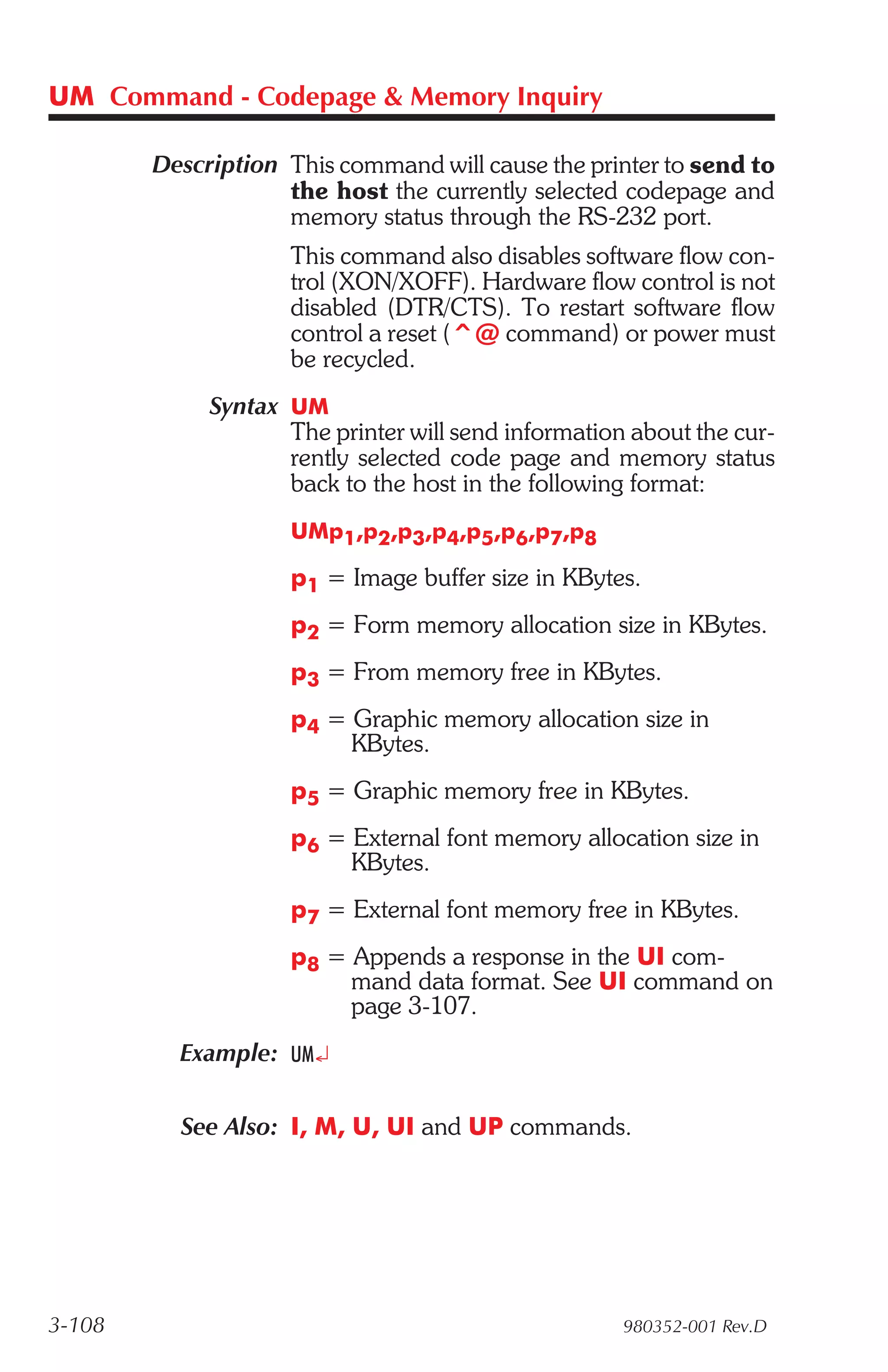 UM Command - Codepage & Memory Inquiry

        Description This command will cause the printer to send to
                    the host the currently selected codepage and
                    memory status through the RS-232 port.
                    This command also disables software flow con-
                    trol (XON/XOFF). Hardware flow control is not
                    disabled (DTR/CTS). To restart software flow
                    control a reset (^@ command) or power must
                    be recycled.
             Syntax UM
                    The printer will send information about the cur-
                    rently selected code page and memory status
                    back to the host in the following format:
                    UMp1,p2,p3,p4,p5,p6,p7,p8

                    p1 = Image buffer size in KBytes.
                    p2 = Form memory allocation size in KBytes.
                    p3 = From memory free in KBytes.
                    p4 = Graphic memory allocation size in
                         KBytes.
                    p5 = Graphic memory free in KBytes.
                    p6 = External font memory allocation size in
                         KBytes.
                    p7 = External font memory free in KBytes.
                    p8 = Appends a response in the UI com-
                         mand data format. See UI command on
                         page 3-107.
          Example: UM¿

          See Also: I, M, U, UI and UP commands.




3-108                                                980352-001 Rev.D
 