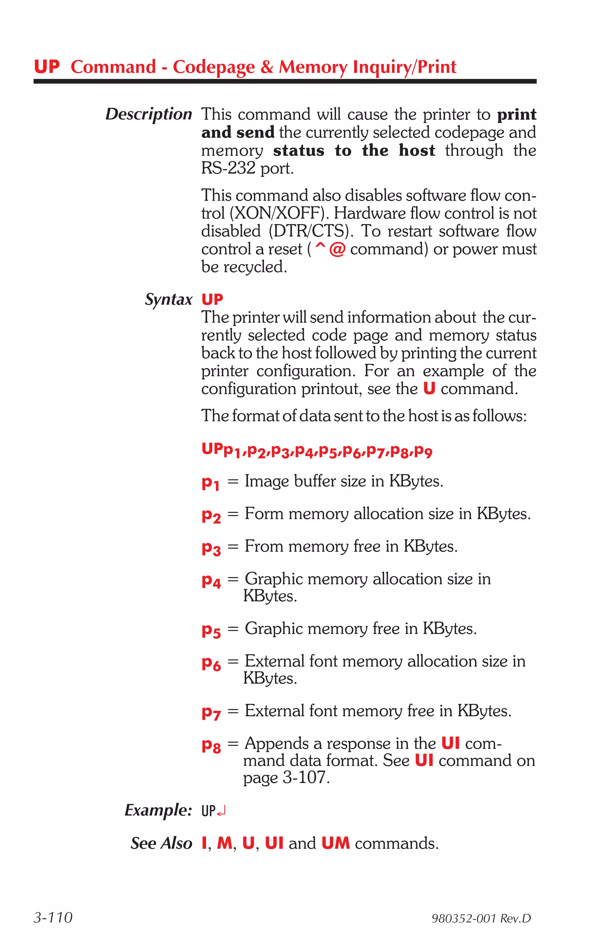 UP Command - Codepage & Memory Inquiry/Print

        Description This command will cause the printer to print
                    and send the currently selected codepage and
                    memory status to the host through the
                    RS-232 port.
                     This command also disables software flow con-
                     trol (XON/XOFF). Hardware flow control is not
                     disabled (DTR/CTS). To restart software flow
                     control a reset (^@ command) or power must
                     be recycled.
             Syntax UP
                    The printer will send information about the cur-
                    rently selected code page and memory status
                    back to the host followed by printing the current
                    printer configuration. For an example of the
                    configuration printout, see the U command.
                     The format of data sent to the host is as follows:
                     UPp1,p2,p3,p4,p5,p6,p7,p8,p9

                     p1 = Image buffer size in KBytes.
                     p2 = Form memory allocation size in KBytes.
                     p3 = From memory free in KBytes.
                     p4 = Graphic memory allocation size in
                          KBytes.
                     p5 = Graphic memory free in KBytes.
                     p6 = External font memory allocation size in
                          KBytes.
                     p7 = External font memory free in KBytes.
                     p8 = Appends a response in the UI com-
                          mand data format. See UI command on
                          page 3-107.
          Example: UP¿
           See Also I, M, U, UI and UM commands.



3-110                                                   980352-001 Rev.D
 