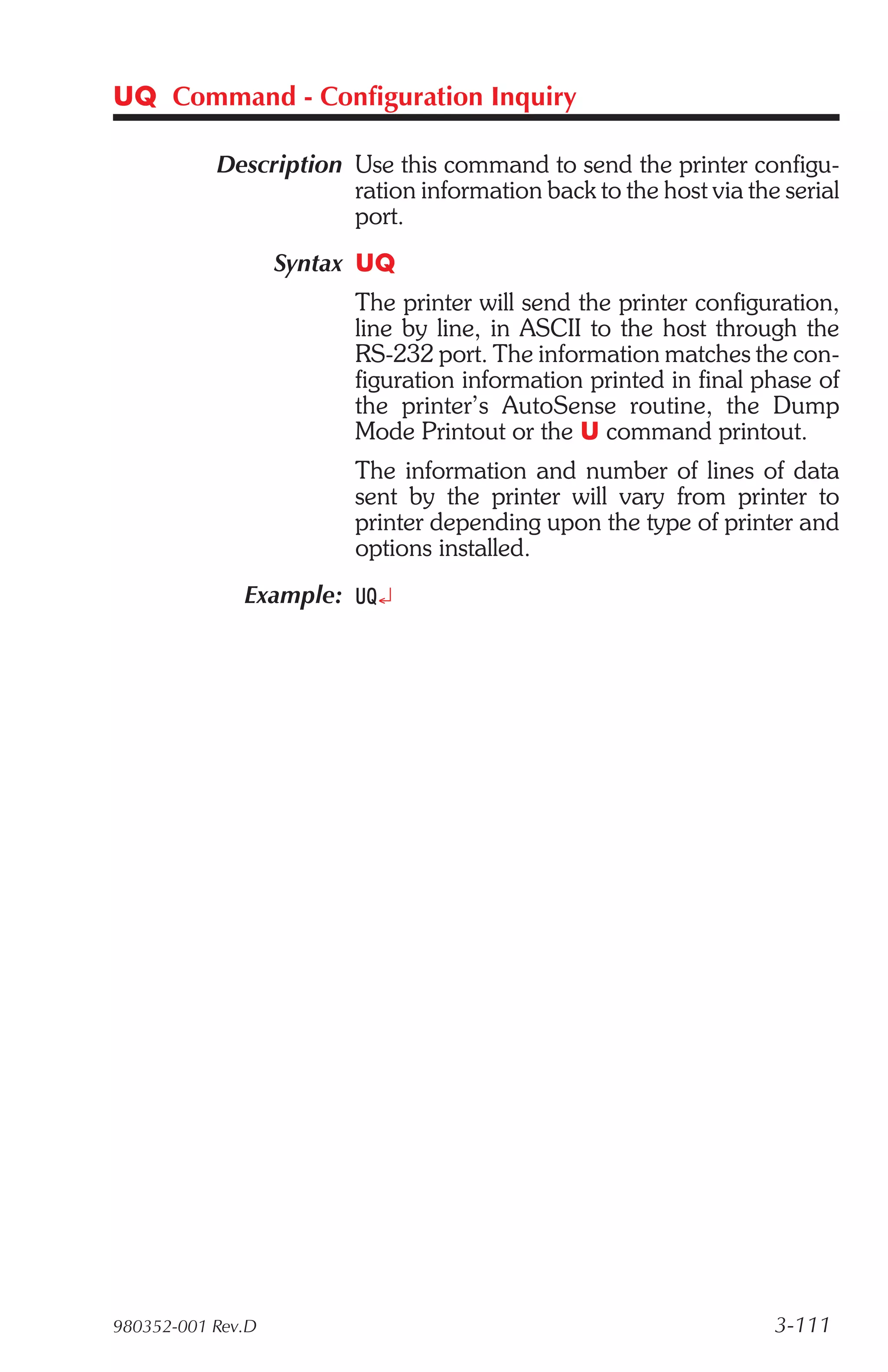 UQ Command - Configuration Inquiry

           Description Use this command to send the printer configu-
                       ration information back to the host via the serial
                       port.
                   Syntax UQ
                         The printer will send the printer configuration,
                         line by line, in ASCII to the host through the
                         RS-232 port. The information matches the con-
                         figuration information printed in final phase of
                         the printer’s AutoSense routine, the Dump
                         Mode Printout or the U command printout.
                         The information and number of lines of data
                         sent by the printer will vary from printer to
                         printer depending upon the type of printer and
                         options installed.
              Example: UQ¿




980352-001 Rev.D                                                  3-111
 