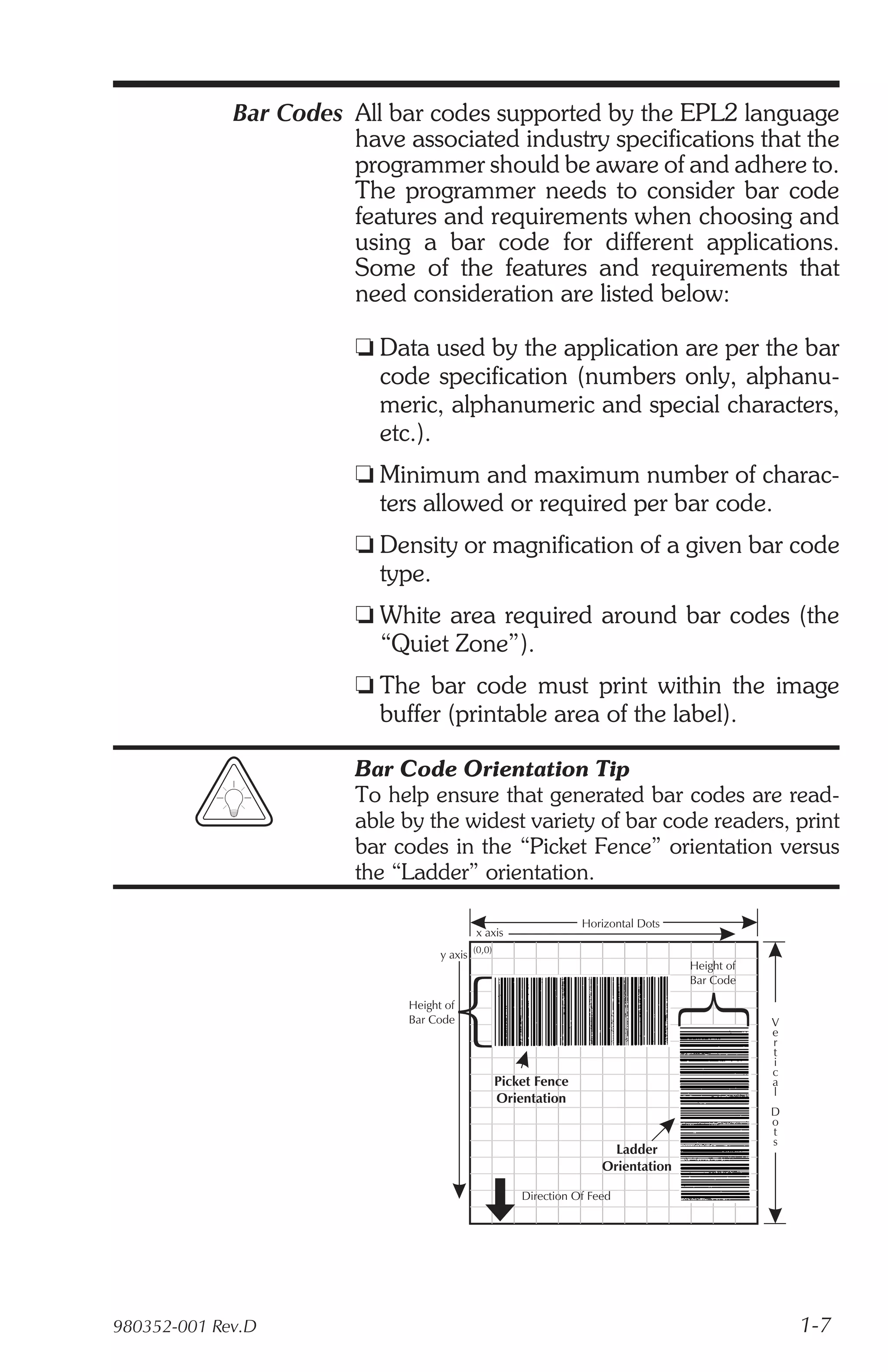 Bar Codes All bar codes supported by the EPL2 language
                       have associated industry specifications that the
                       programmer should be aware of and adhere to.
                       The programmer needs to consider bar code
                       features and requirements when choosing and
                       using a bar code for different applications.
                       Some of the features and requirements that
                       need consideration are listed below:

                        t Data used by the application are per the bar
                          code specification (numbers only, alphanu-
                          meric, alphanumeric and special characters,
                          etc.).
                        t Minimum and maximum number of charac-
                          ters allowed or required per bar code.
                        t Density or magnification of a given bar code
                          type.
                        t White area required around bar codes (the
                          “Quiet Zone”).
                        t The bar code must print within the image
                          buffer (printable area of the label).

                        Bar Code Orientation Tip
                        To help ensure that generated bar codes are read-
                        able by the widest variety of bar code readers, print
                        bar codes in the “Picket Fence” orientation versus
                        the “Ladder” orientation.

                                                               Horizontal Dots
                                           x axis
                                   y axis (0,0)
                                                                                 Height of
                                                                                 Bar Code

                             Height of
                             Bar Code                                                        V
                                                                                             e
                                                                                             r
                                                                                             t
                                                                                             i
                                                                                             c
                                              Picket Fence                                   a
                                                                                             l
                                              Orientation
                                                                                             D
                                                                                             o
                                                                                             t
                                                                                             s
                                                                     Ladder
                                                                   Orientation

                                                    Direction Of Feed




980352-001 Rev.D                                                                                 1-7
 