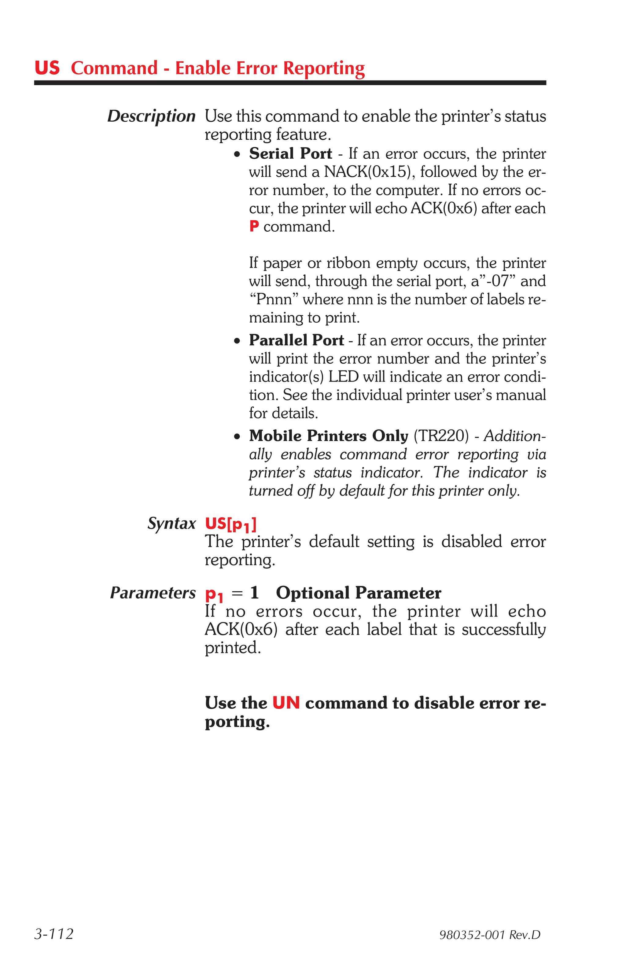 US Command - Enable Error Reporting

        Description Use this command to enable the printer’s status
                    reporting feature.
                        • Serial Port - If an error occurs, the printer
                          will send a NACK(0x15), followed by the er-
                          ror number, to the computer. If no errors oc-
                          cur, the printer will echo ACK(0x6) after each
                          P command.

                          If paper or ribbon empty occurs, the printer
                          will send, through the serial port, a”-07” and
                          “Pnnn” where nnn is the number of labels re-
                          maining to print.
                        • Parallel Port - If an error occurs, the printer
                          will print the error number and the printer’s
                          indicator(s) LED will indicate an error condi-
                          tion. See the individual printer user’s manual
                          for details.
                        • Mobile Printers Only (TR220) - Addition-
                          ally enables command error reporting via
                          printer’s status indicator. The indicator is
                          turned off by default for this printer only.

             Syntax US[p1]
                    The printer’s default setting is disabled error
                    reporting.
        Parameters p1 = 1 Optional Parameter
                   If no er rors oc cur, the printer will echo
                   ACK(0x6) after each label that is successfully
                   printed.


                     Use the UN command to disable error re-
                     porting.




3-112                                                   980352-001 Rev.D
 