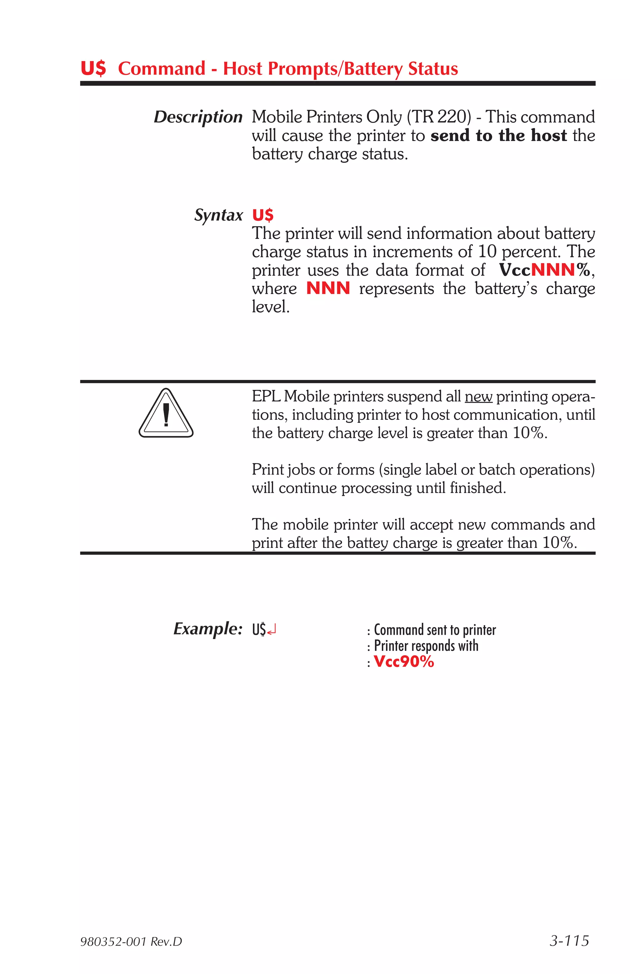 U$ Command - Host Prompts/Battery Status

           Description Mobile Printers Only (TR 220) - This command
                       will cause the printer to send to the host the
                       battery charge status.


                   Syntax U$
                          The printer will send information about battery
                          charge status in increments of 10 percent. The
                          printer uses the data format of VccNNN%,
                          where NNN represents the battery’s charge
                          level.




                          EPL Mobile printers suspend all new printing opera-
                          tions, including printer to host communication, until
                          the battery charge level is greater than 10%.

                          Print jobs or forms (single label or batch operations)
                          will continue processing until finished.

                          The mobile printer will accept new commands and
                          print after the battey charge is greater than 10%.




              Example: U$¿                 : Command sent to printer
                                           : Printer responds with
                                           : Vcc90%




980352-001 Rev.D                                                        3-115
 