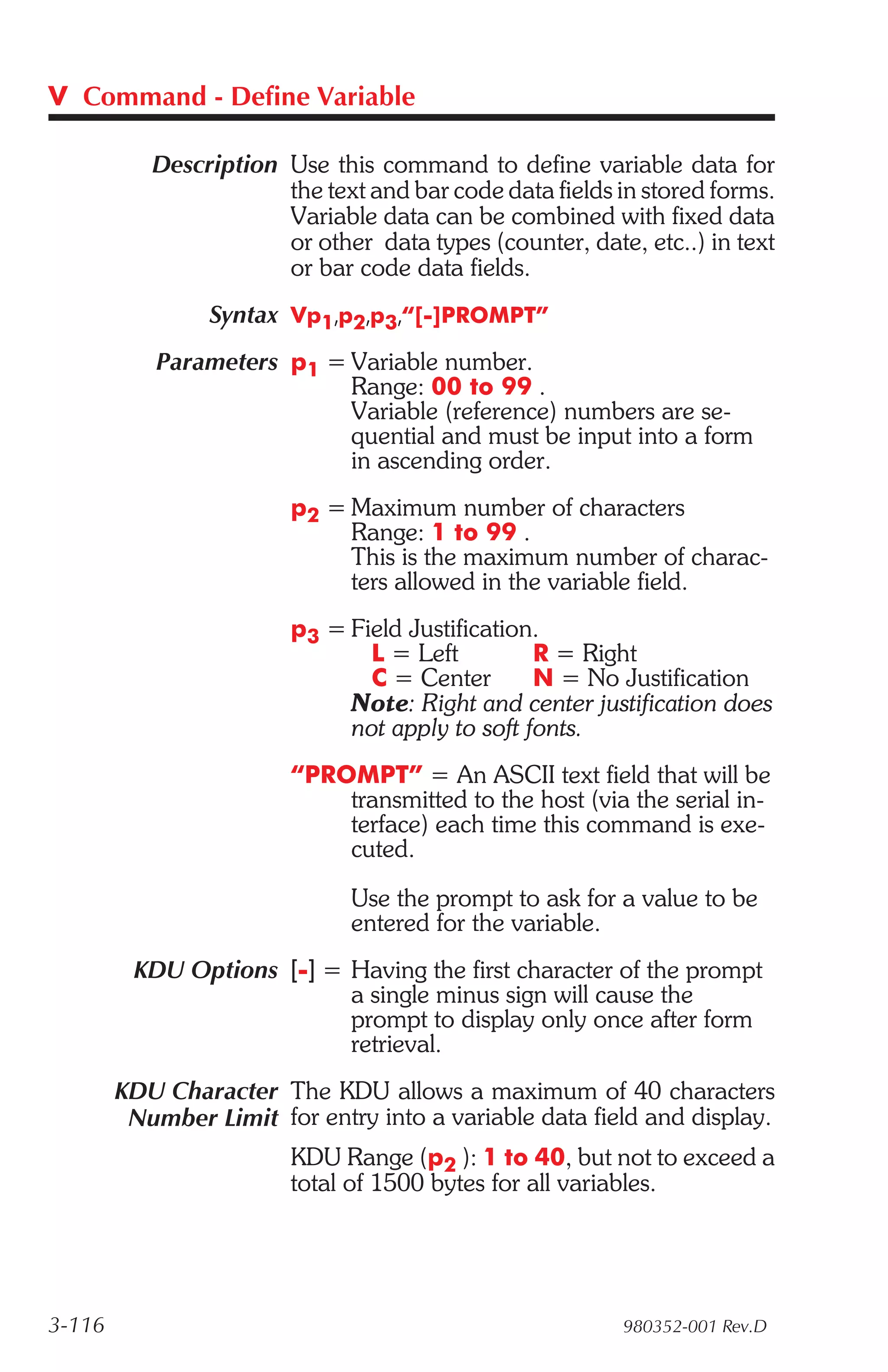 V Command - Define Variable

           Description Use this command to define variable data for
                       the text and bar code data fields in stored forms.
                       Variable data can be combined with fixed data
                       or other data types (counter, date, etc..) in text
                       or bar code data fields.
                 Syntax Vp1,p2,p3,“[-]PROMPT”
           Parameters p1 = Variable number.
                           Range: 00 to 99 .
                           Variable (reference) numbers are se-
                           quential and must be input into a form
                           in ascending order.
                        p2 = Maximum number of characters
                             Range: 1 to 99 .
                             This is the maximum number of charac-
                             ters allowed in the variable field.
                        p3 = Field Justification.
                               L = Left         R = Right
                               C = Center       N = No Justification
                             Note: Right and center justification does
                             not apply to soft fonts.
                        “PROMPT” = An ASCII text field that will be
                            transmitted to the host (via the serial in-
                            terface) each time this command is exe-
                            cuted.
                              Use the prompt to ask for a value to be
                              entered for the variable.
         KDU Options [-] = Having the first character of the prompt
                           a single minus sign will cause the
                           prompt to display only once after form
                           retrieval.
        KDU Character The KDU allows a maximum of 40 characters
         Number Limit for entry into a variable data field and display.
                        KDU Range (p2 ): 1 to 40, but not to exceed a
                        total of 1500 bytes for all variables.




3-116                                                    980352-001 Rev.D
 