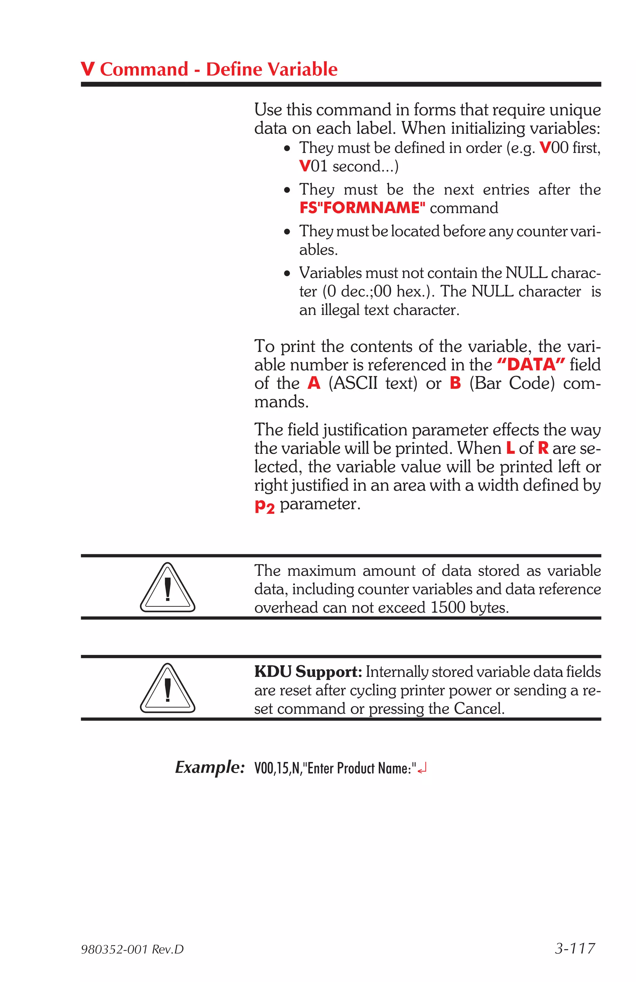 V Command - Define Variable

                          Use this command in forms that require unique
                          data on each label. When initializing variables:
                               • They must be defined in order (e.g. V00 first,
                                 V01 second...)
                               • They must be the next entries after the
                                 FS"FORMNAME" command
                               • They must be located before any counter vari-
                                 ables.
                               • Variables must not contain the NULL charac-
                                 ter (0 dec.;00 hex.). The NULL character is
                                 an illegal text character.

                          To print the contents of the variable, the vari-
                          able number is referenced in the “DATA” field
                          of the A (ASCII text) or B (Bar Code) com-
                          mands.
                          The field justification parameter effects the way
                          the variable will be printed. When L of R are se-
                          lected, the variable value will be printed left or
                          right justified in an area with a width defined by
                          p2 parameter.


                          The maximum amount of data stored as variable
                          data, including counter variables and data reference
                          overhead can not exceed 1500 bytes.


                          KDU Support: Internally stored variable data fields
                          are reset after cycling printer power or sending a re-
                          set command or pressing the Cancel.


              Example: V00,15,N,"Enter Product Name:"¿




980352-001 Rev.D                                                        3-117
 