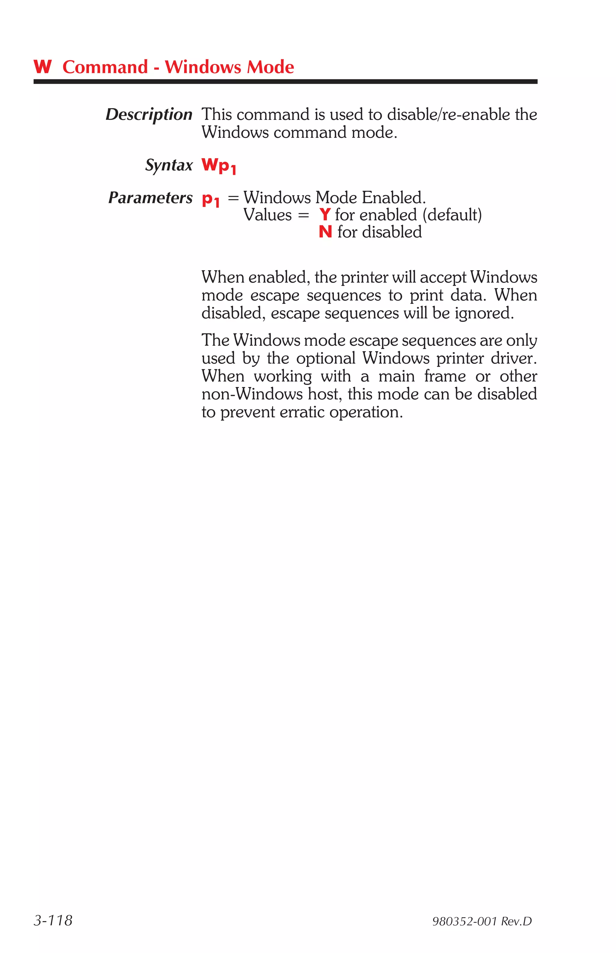 W Command - Windows Mode

        Description This command is used to disable/re-enable the
                    Windows command mode.
             Syntax Wp1
        Parameters p1 = Windows Mode Enabled.
                        Values = Y for enabled (default)
                                 N for disabled

                    When enabled, the printer will accept Windows
                    mode escape sequences to print data. When
                    disabled, escape sequences will be ignored.
                    The Windows mode escape sequences are only
                    used by the optional Windows printer driver.
                    When working with a main frame or other
                    non-Windows host, this mode can be disabled
                    to prevent erratic operation.




3-118                                              980352-001 Rev.D
 
