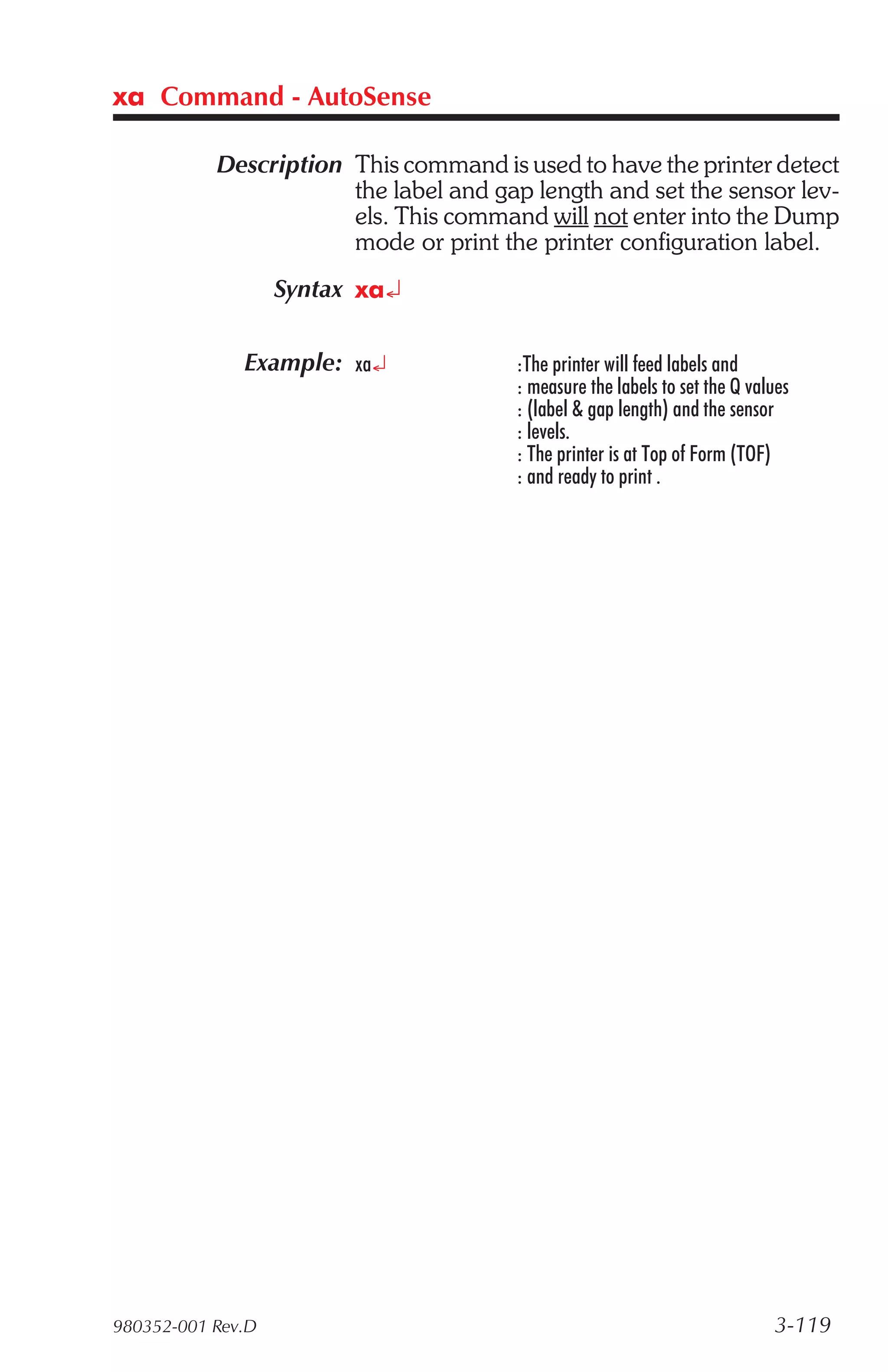 xa Command - AutoSense

           Description This command is used to have the printer detect
                       the label and gap length and set the sensor lev-
                       els. This command will not enter into the Dump
                       mode or print the printer configuration label.
                   Syntax xa¿

              Example: xa¿             :The printer will feed labels and
                                       : measure the labels to set the Q values
                                       : (label & gap length) and the sensor
                                       : levels.
                                       : The printer is at Top of Form (TOF)
                                       : and ready to print .




980352-001 Rev.D                                                            3-119
 