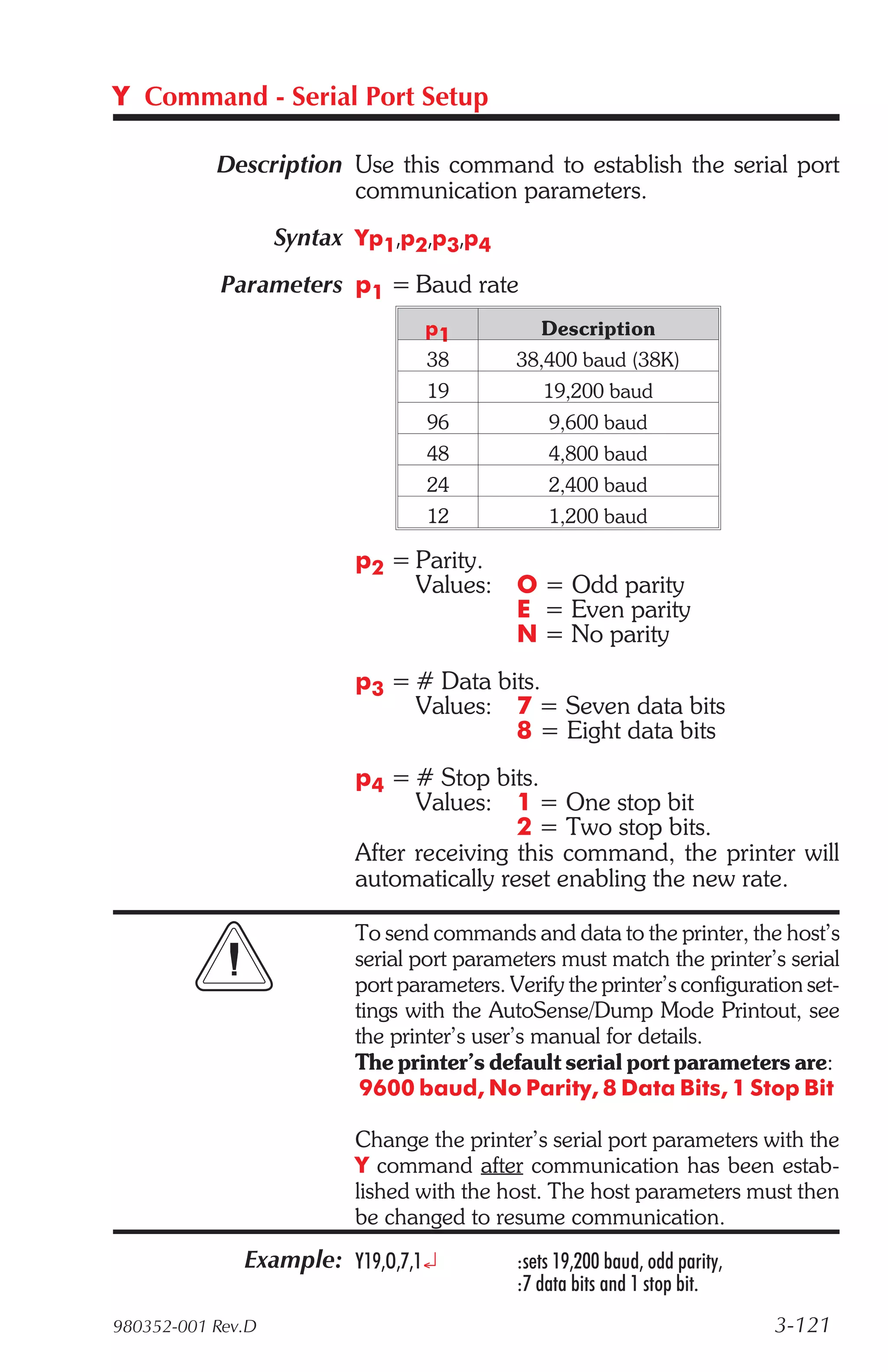 Y Command - Serial Port Setup

           Description Use this command to establish the serial port
                       communication parameters.
                   Syntax Yp1,p2,p3,p4
            Parameters p1 = Baud rate
                                  p1           Description
                                  38        38,400 baud (38K)
                                  19           19,200 baud
                                  96            9,600 baud
                                  48            4,800 baud
                                  24            2,400 baud
                                  12            1,200 baud

                          p2 = Parity.
                               Values: O = Odd parity
                                       E = Even parity
                                       N = No parity
                          p3 = # Data bits.
                               Values: 7 = Seven data bits
                                        8 = Eight data bits
                          p4 = # Stop bits.
                                Values: 1 = One stop bit
                                          2 = Two stop bits.
                          After receiving this command, the printer will
                          automatically reset enabling the new rate.

                          To send commands and data to the printer, the host’s
                          serial port parameters must match the printer’s serial
                          port parameters. Verify the printer’s configuration set-
                          tings with the AutoSense/Dump Mode Printout, see
                          the printer’s user’s manual for details.
                          The printer’s default serial port parameters are:
                           9600 baud, No Parity, 8 Data Bits, 1 Stop Bit

                          Change the printer’s serial port parameters with the
                          Y command after communication has been estab-
                          lished with the host. The host parameters must then
                          be changed to resume communication.
              Example: Y19,O,7,1¿           :sets 19,200 baud, odd parity,
                                            :7 data bits and 1 stop bit.
980352-001 Rev.D                                                             3-121
 