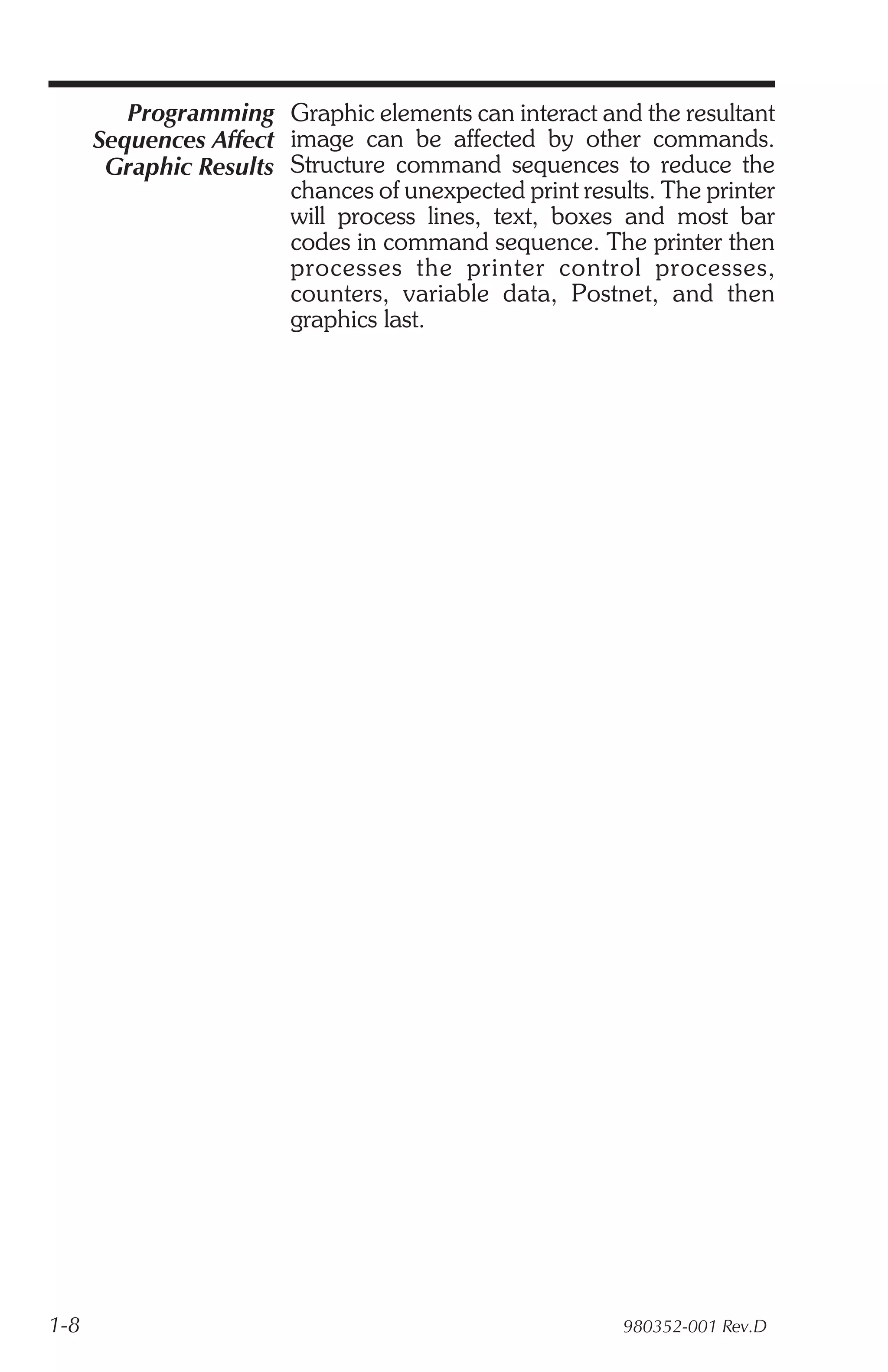 Programming Graphic elements can interact and the resultant
      Sequences Affect image can be affected by other commands.
       Graphic Results Structure command sequences to reduce the
                       chances of unexpected print results. The printer
                       will process lines, text, boxes and most bar
                       codes in command sequence. The printer then
                       processes the printer control processes,
                       counters, variable data, Postnet, and then
                       graphics last.




1-8                                                     980352-001 Rev.D
 