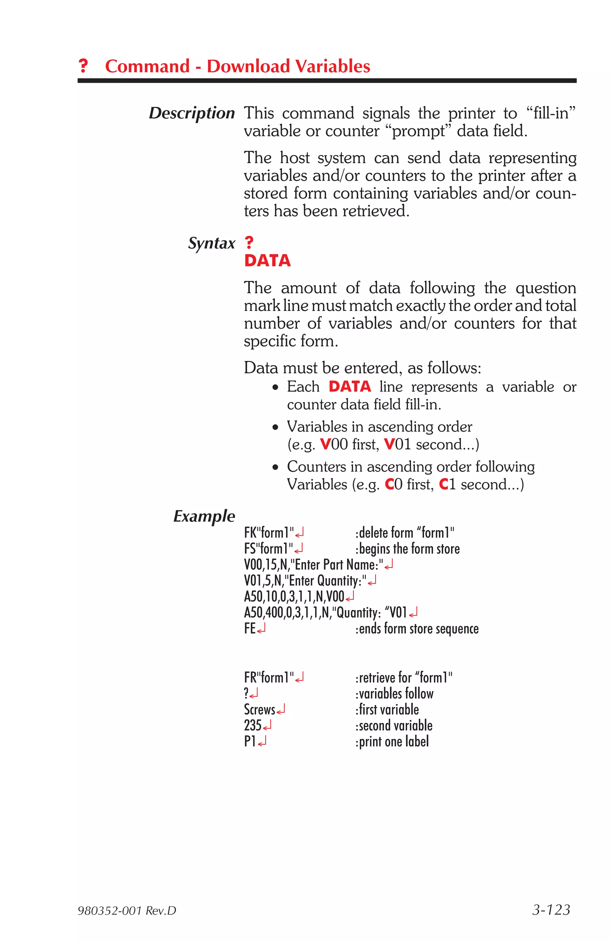 ? Command - Download Variables

           Description This command signals the printer to “fill-in”
                       variable or counter “prompt” data field.
                         The host system can send data representing
                         variables and/or counters to the printer after a
                         stored form containing variables and/or coun-
                         ters has been retrieved.
                   Syntax ?
                          DATA
                         The amount of data following the question
                         mark line must match exactly the order and total
                         number of variables and/or counters for that
                         specific form.
                         Data must be entered, as follows:
                              • Each DATA line represents a variable or
                                counter data field fill-in.
                              • Variables in ascending order
                                (e.g. V00 first, V01 second...)
                              • Counters in ascending order following
                                Variables (e.g. C0 first, C1 second...)

               Example
                         FK"form1"¿            :delete form “form1"
                         FS"form1"¿            :begins the form store
                         V00,15,N,"Enter Part Name:"¿
                         V01,5,N,"Enter Quantity:"¿
                         A50,10,0,3,1,1,N,V00¿
                         A50,400,0,3,1,1,N,"Quantity: “V01¿
                         FE¿                   :ends form store sequence


                         FR"form1"¿            :retrieve for “form1"
                         ?¿                    :variables follow
                         Screws¿               :first variable
                         235¿                  :second variable
                         P1¿                   :print one label




980352-001 Rev.D                                                           3-123
 