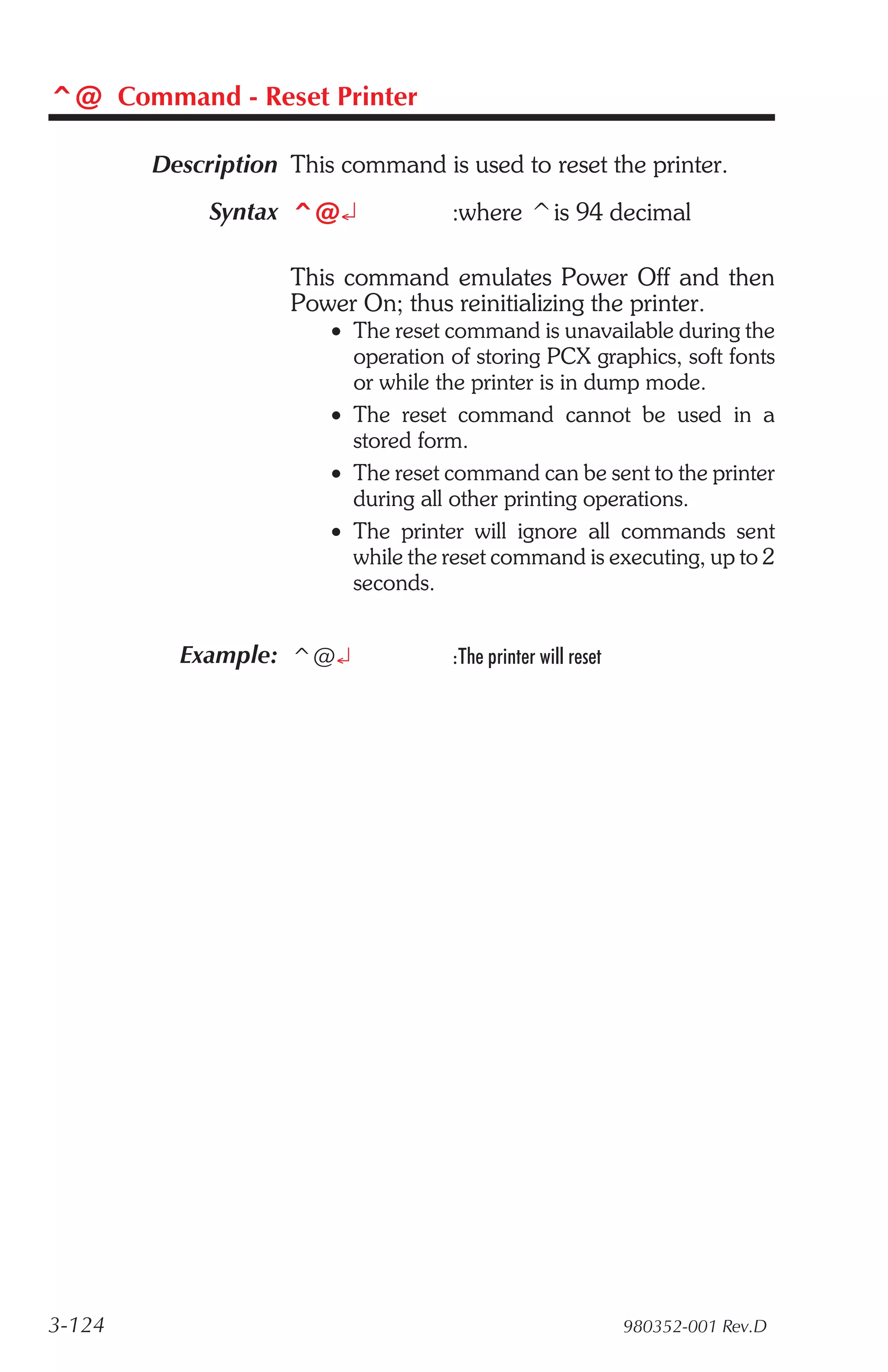 ^@ Command - Reset Printer

        Description This command is used to reset the printer.
             Syntax ^@¿             :where ^is 94 decimal

                    This command emulates Power Off and then
                    Power On; thus reinitializing the printer.
                        • The reset command is unavailable during the
                          operation of storing PCX graphics, soft fonts
                          or while the printer is in dump mode.
                        • The reset command cannot be used in a
                          stored form.
                        • The reset command can be sent to the printer
                          during all other printing operations.
                        • The printer will ignore all commands sent
                          while the reset command is executing, up to 2
                          seconds.


          Example: ^@¿              :The printer will reset




3-124                                                         980352-001 Rev.D
 