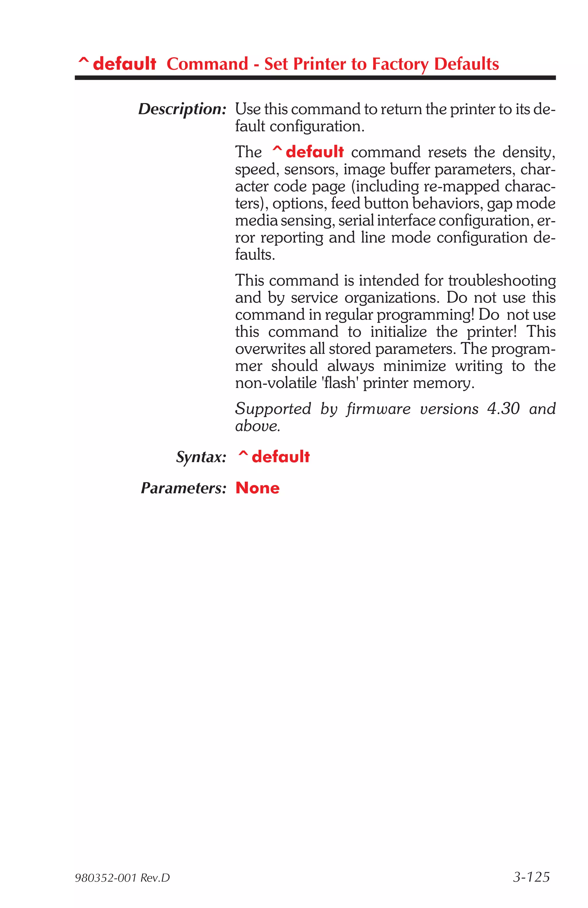 ^default Command - Set Printer to Factory Defaults

          Description: Use this command to return the printer to its de-
                       fault configuration.
                          The ^default command resets the density,
                          speed, sensors, image buffer parameters, char-
                          acter code page (including re-mapped charac-
                          ters), options, feed button behaviors, gap mode
                          media sensing, serial interface configuration, er-
                          ror reporting and line mode configuration de-
                          faults.
                          This command is intended for troubleshooting
                          and by service organizations. Do not use this
                          command in regular programming! Do not use
                          this command to initialize the printer! This
                          overwrites all stored parameters. The program-
                          mer should always minimize writing to the
                          non-volatile 'flash' printer memory.
                          Supported by firmware versions 4.30 and
                          above.
                   Syntax: ^default
           Parameters: None




980352-001 Rev.D                                                     3-125
 