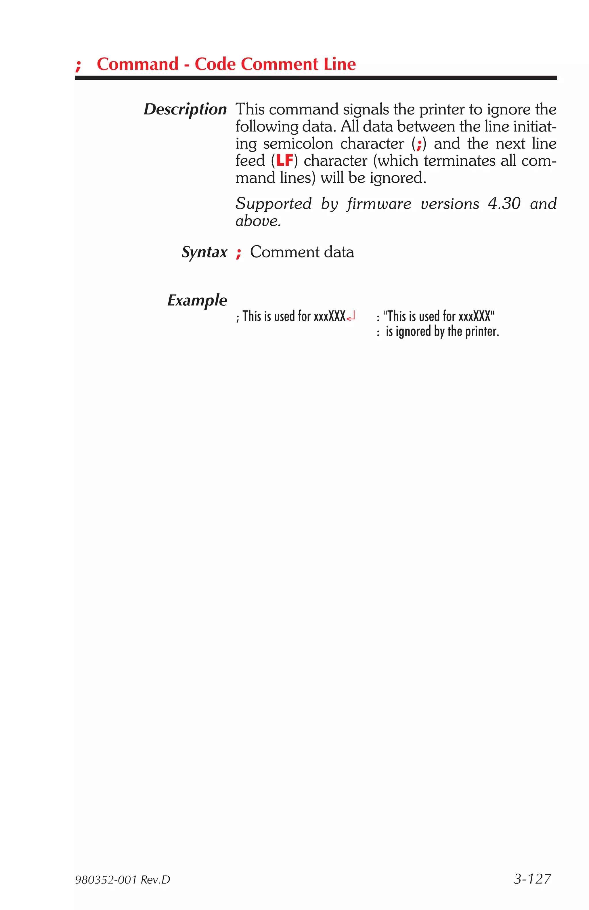 ; Command - Code Comment Line

           Description This command signals the printer to ignore the
                       following data. All data between the line initiat-
                       ing semicolon character (;) and the next line
                       feed (LF) character (which terminates all com-
                       mand lines) will be ignored.
                         Supported by firmware versions 4.30 and
                         above.
                   Syntax ; Comment data

               Example
                         ; This is used for xxxXXX¿   : "This is used for xxxXXX"
                                                      : is ignored by the printer.




980352-001 Rev.D                                                                     3-127
 