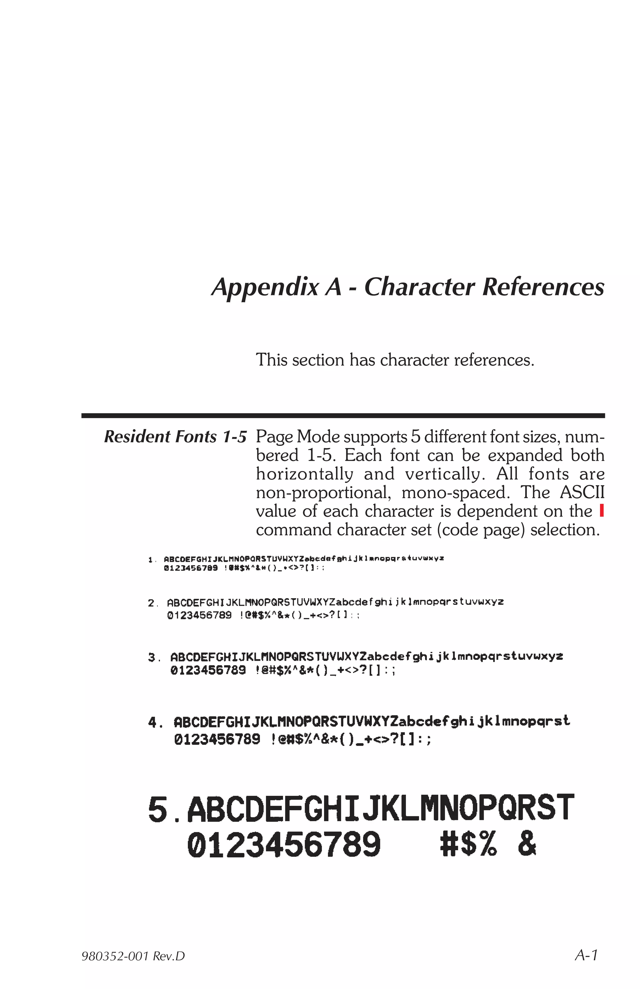 Appendix A - Character References

                      This section has character references.



   Resident Fonts 1-5 Page Mode supports 5 different font sizes, num-
                      bered 1-5. Each font can be expanded both
                      hor i zon tally and ver ti cally. All fonts are
                      non-proportional, mono-spaced. The ASCII
                      value of each character is dependent on the I
                      command character set (code page) selection.




980352-001 Rev.D                                                 A-1
 