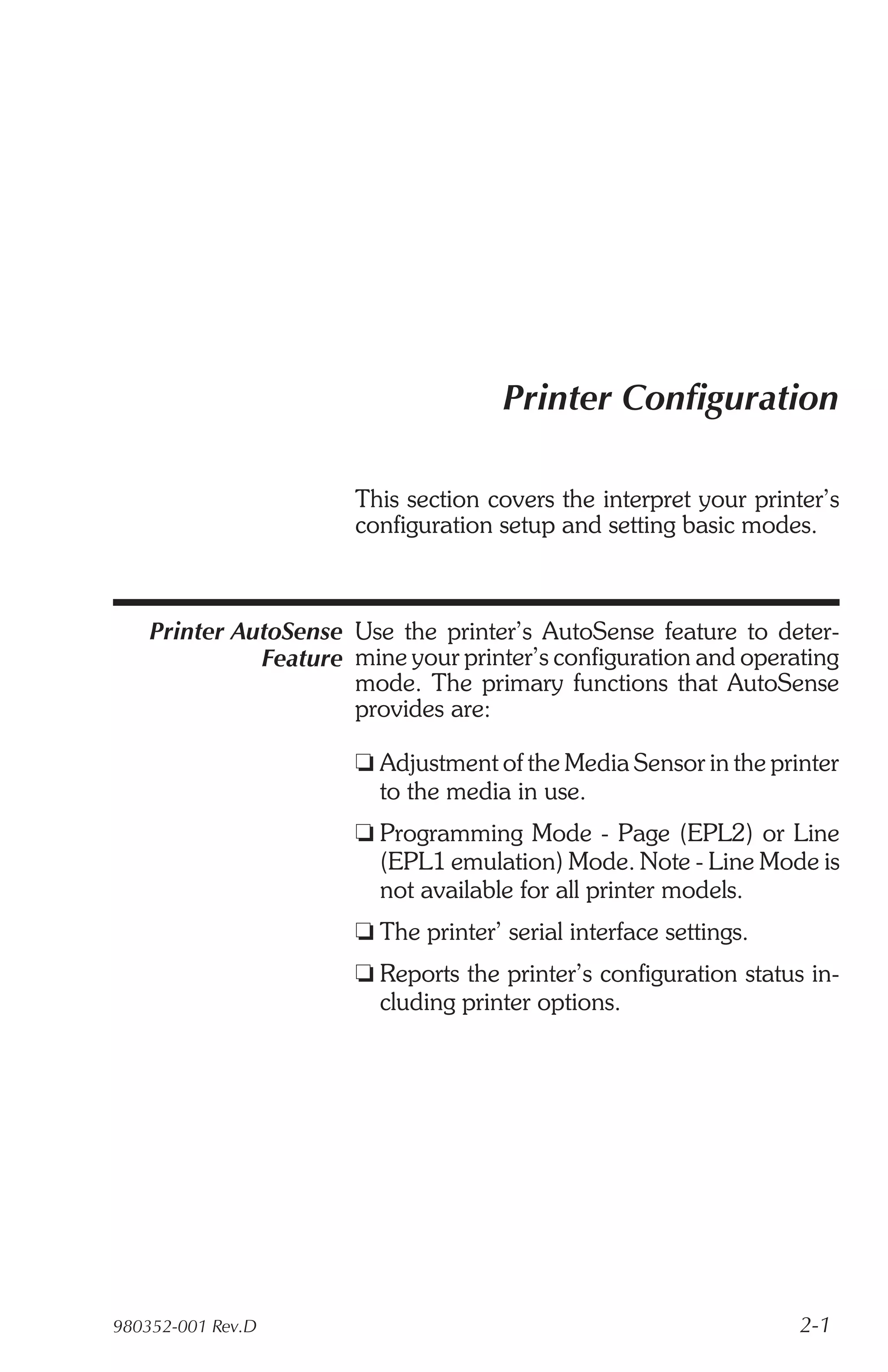 Printer Configuration

                       This section covers the interpret your printer’s
                       configuration setup and setting basic modes.



    Printer AutoSense Use the printer’s AutoSense feature to deter-
              Feature mine your printer’s configuration and operating
                      mode. The primary functions that AutoSense
                      provides are:

                       t Adjustment of the Media Sensor in the printer
                         to the media in use.
                       t Programming Mode - Page (EPL2) or Line
                         (EPL1 emulation) Mode. Note - Line Mode is
                         not available for all printer models.
                       t The printer’ serial interface settings.
                       t Reports the printer’s configuration status in-
                         cluding printer options.




980352-001 Rev.D                                                   2-1
 
