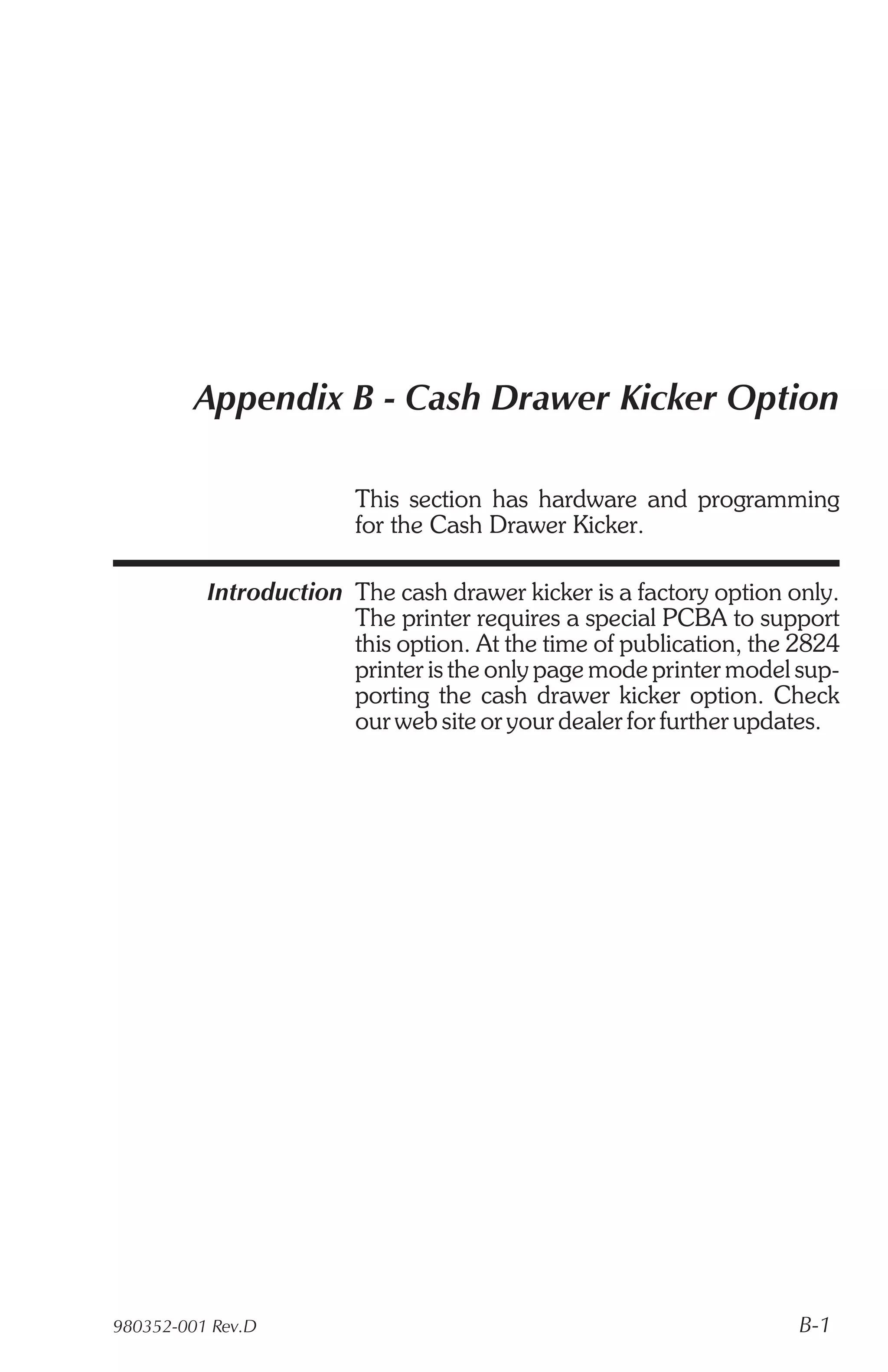 Appendix B - Cash Drawer Kicker Option

                        This section has hardware and programming
                        for the Cash Drawer Kicker.

          Introduction The cash drawer kicker is a factory option only.
                       The printer requires a special PCBA to support
                       this option. At the time of publication, the 2824
                       printer is the only page mode printer model sup-
                       porting the cash drawer kicker option. Check
                       our web site or your dealer for further updates.




980352-001 Rev.D                                                    B-1
 
