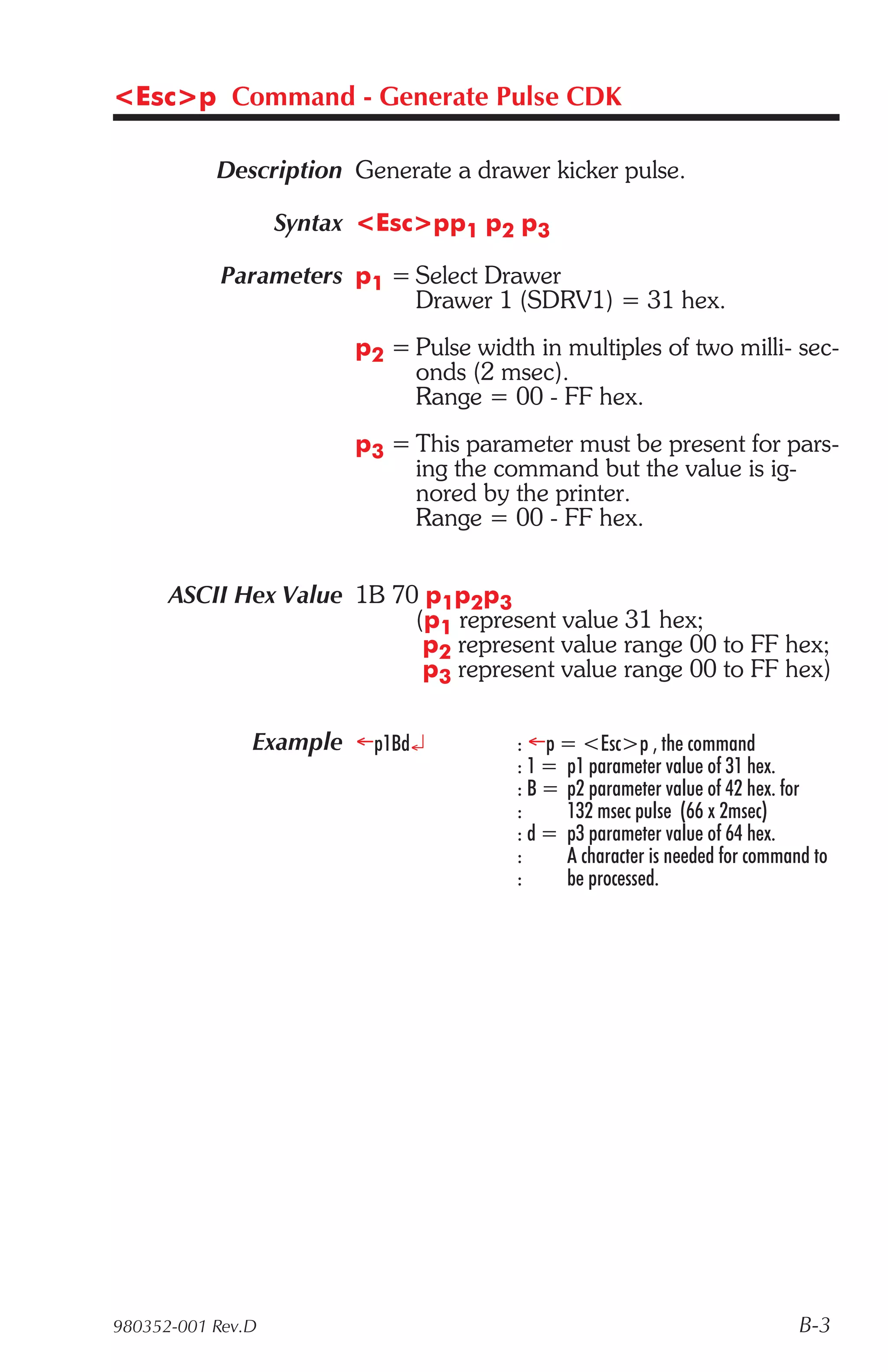 <Esc>p Command - Generate Pulse CDK

           Description Generate a drawer kicker pulse.

                   Syntax <Esc>pp1 p2 p3

            Parameters p1 = Select Drawer
                            Drawer 1 (SDRV1) = 31 hex.
                         p2 = Pulse width in multiples of two milli- sec-
                              onds (2 msec).
                              Range = 00 - FF hex.
                         p3 = This parameter must be present for pars-
                              ing the command but the value is ig-
                              nored by the printer.
                              Range = 00 - FF hex.


      ASCII Hex Value 1B 70 p1p2p3
                           (p1 represent value 31 hex;
                            p2 represent value range 00 to FF hex;
                            p3 represent value range 00 to FF hex)

               Example ¬p1Bd¿            : ¬p = <Esc>p , the command
                                         : 1 = p1 parameter value of 31 hex.
                                         : B = p2 parameter value of 42 hex. for
                                         :     132 msec pulse (66 x 2msec)
                                         : d = p3 parameter value of 64 hex.
                                         :     A character is needed for command to
                                         :     be processed.




980352-001 Rev.D                                                               B-3
 
