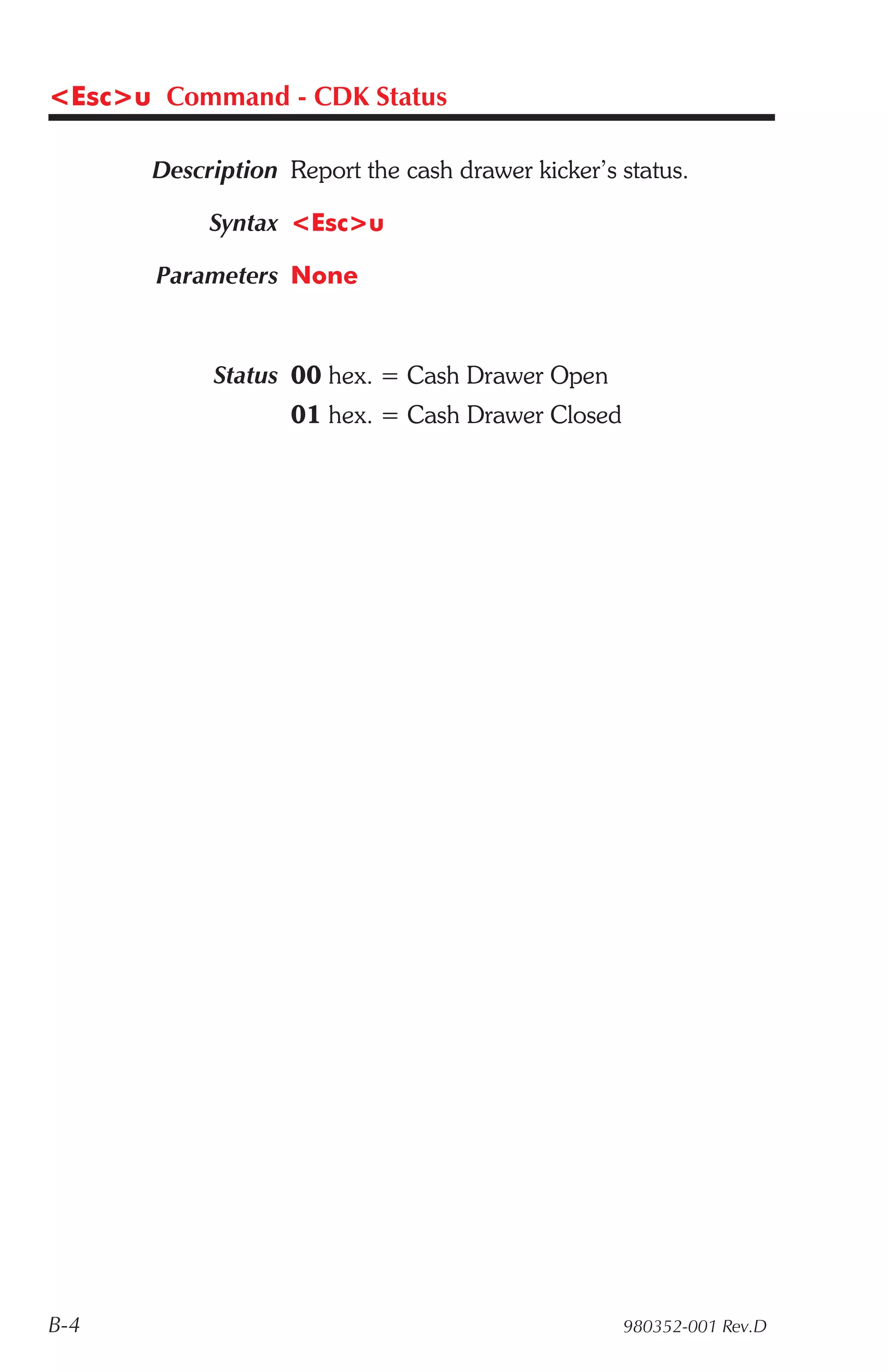 <Esc>u Command - CDK Status

       Description Report the cash drawer kicker’s status.

            Syntax <Esc>u

       Parameters None



            Status 00 hex. = Cash Drawer Open
                    01 hex. = Cash Drawer Closed




B-4                                                980352-001 Rev.D
 
