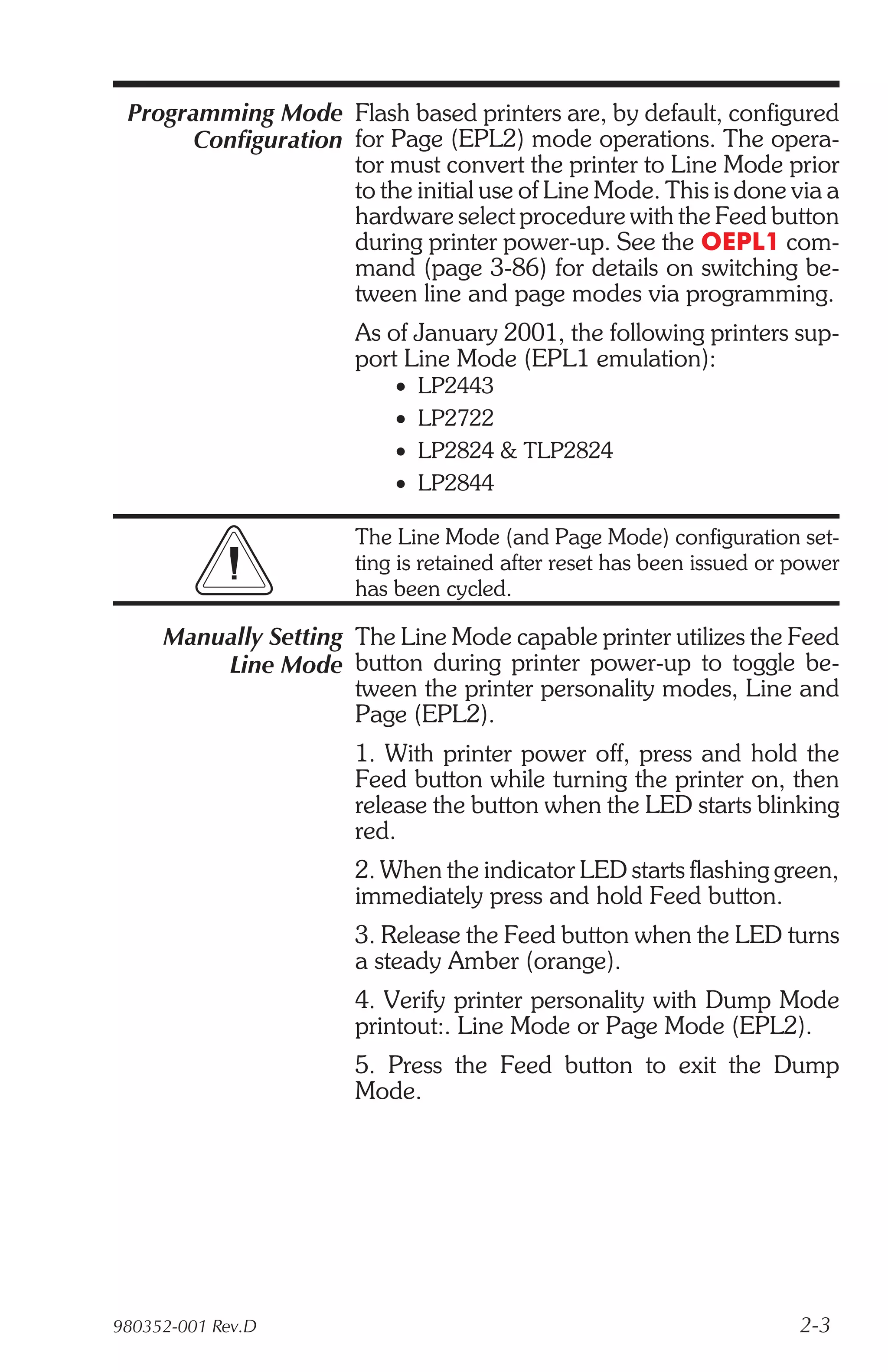 Programming Mode Flash based printers are, by default, configured
       Configuration for Page (EPL2) mode operations. The opera-
                     tor must convert the printer to Line Mode prior
                     to the initial use of Line Mode. This is done via a
                     hardware select procedure with the Feed button
                     during printer power-up. See the OEPL1 com-
                     mand (page 3-86) for details on switching be-
                     tween line and page modes via programming.
                       As of January 2001, the following printers sup-
                       port Line Mode (EPL1 emulation):
                           •   LP2443
                           •   LP2722
                           •   LP2824 & TLP2824
                           •   LP2844

                       The Line Mode (and Page Mode) configuration set-
                       ting is retained after reset has been issued or power
                       has been cycled.

     Manually Setting The Line Mode capable printer utilizes the Feed
         Line Mode button during printer power-up to toggle be-
                      tween the printer personality modes, Line and
                      Page (EPL2).
                       1. With printer power off, press and hold the
                       Feed button while turning the printer on, then
                       release the button when the LED starts blinking
                       red.
                       2. When the indicator LED starts flashing green,
                       immediately press and hold Feed button.
                       3. Release the Feed button when the LED turns
                       a steady Amber (orange).
                       4. Verify printer personality with Dump Mode
                       printout:. Line Mode or Page Mode (EPL2).
                       5. Press the Feed button to exit the Dump
                       Mode.




980352-001 Rev.D                                                       2-3
 
