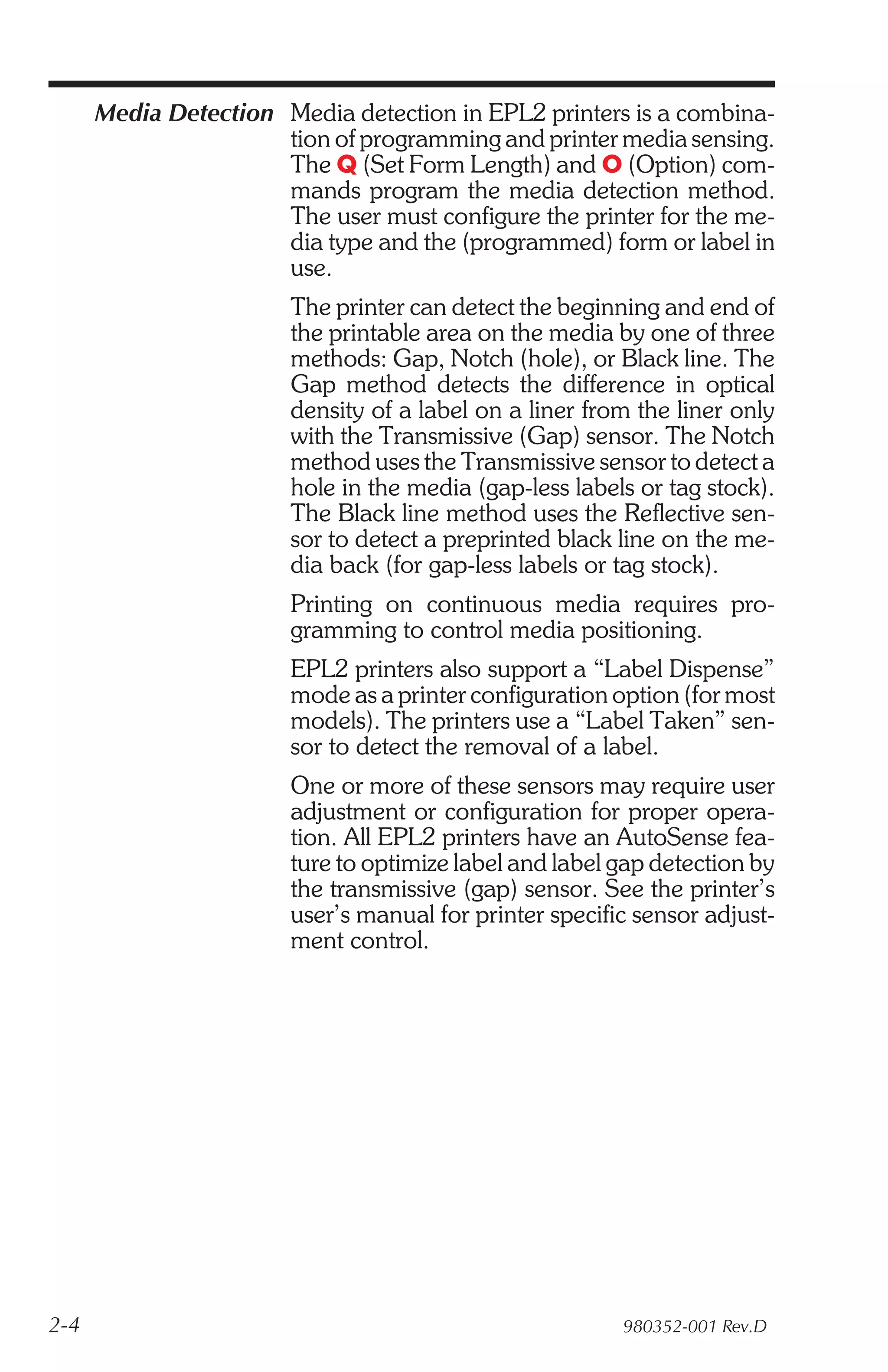 Media Detection Media detection in EPL2 printers is a combina-
                      tion of programming and printer media sensing.
                      The Q (Set Form Length) and O (Option) com-
                      mands program the media detection method.
                      The user must configure the printer for the me-
                      dia type and the (programmed) form or label in
                      use.
                        The printer can detect the beginning and end of
                        the printable area on the media by one of three
                        methods: Gap, Notch (hole), or Black line. The
                        Gap method detects the difference in optical
                        density of a label on a liner from the liner only
                        with the Transmissive (Gap) sensor. The Notch
                        method uses the Transmissive sensor to detect a
                        hole in the media (gap-less labels or tag stock).
                        The Black line method uses the Reflective sen-
                        sor to detect a preprinted black line on the me-
                        dia back (for gap-less labels or tag stock).
                        Printing on continuous media requires pro-
                        gramming to control media positioning.
                        EPL2 printers also support a “Label Dispense”
                        mode as a printer configuration option (for most
                        models). The printers use a “Label Taken” sen-
                        sor to detect the removal of a label.
                        One or more of these sensors may require user
                        adjustment or configuration for proper opera-
                        tion. All EPL2 printers have an AutoSense fea-
                        ture to optimize label and label gap detection by
                        the transmissive (gap) sensor. See the printer’s
                        user’s manual for printer specific sensor adjust-
                        ment control.




2-4                                                      980352-001 Rev.D
 