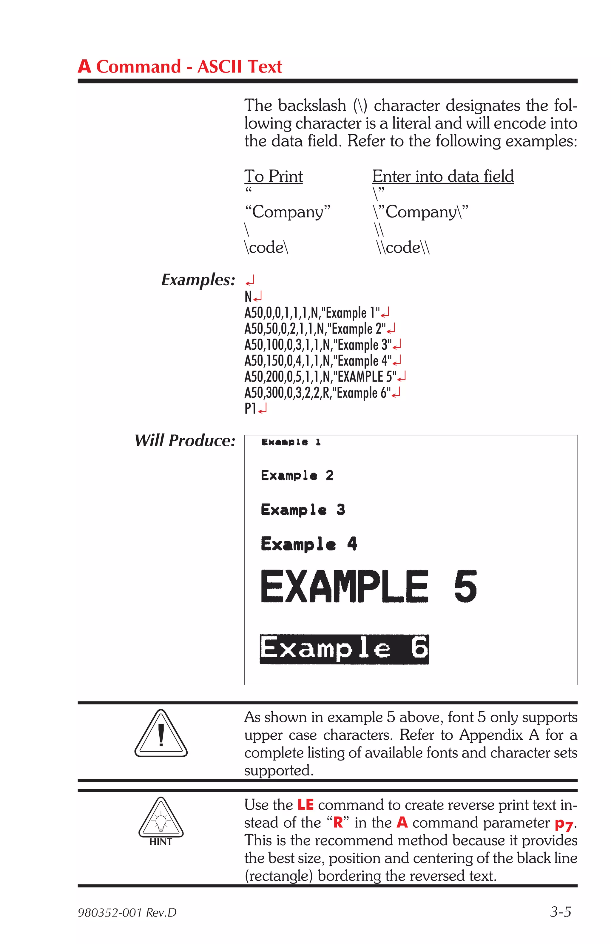 A Command - ASCII Text

                         The backslash () character designates the fol-
                         lowing character is a literal and will encode into
                         the data field. Refer to the following examples:

                         To Print               Enter into data field
                         “                      ”
                         “Company”              ”Company”
                                               
                         code                  code
             Examples: ¿
                         N¿
                         A50,0,0,1,1,1,N,"Example 1"¿
                         A50,50,0,2,1,1,N,"Example 2"¿
                         A50,100,0,3,1,1,N,"Example 3"¿
                         A50,150,0,4,1,1,N,"Example 4"¿
                         A50,200,0,5,1,1,N,"EXAMPLE 5"¿
                         A50,300,0,3,2,2,R,"Example 6"¿
                         P1¿

         Will Produce:




                         As shown in example 5 above, font 5 only supports
                         upper case characters. Refer to Appendix A for a
                         complete listing of available fonts and character sets
                         supported.

                         Use the LE command to create reverse print text in-
                         stead of the “R” in the A command parameter p7.
           HINT          This is the recommend method because it provides
                         the best size, position and centering of the black line
                         (rectangle) bordering the reversed text.

980352-001 Rev.D                                                           3-5
 