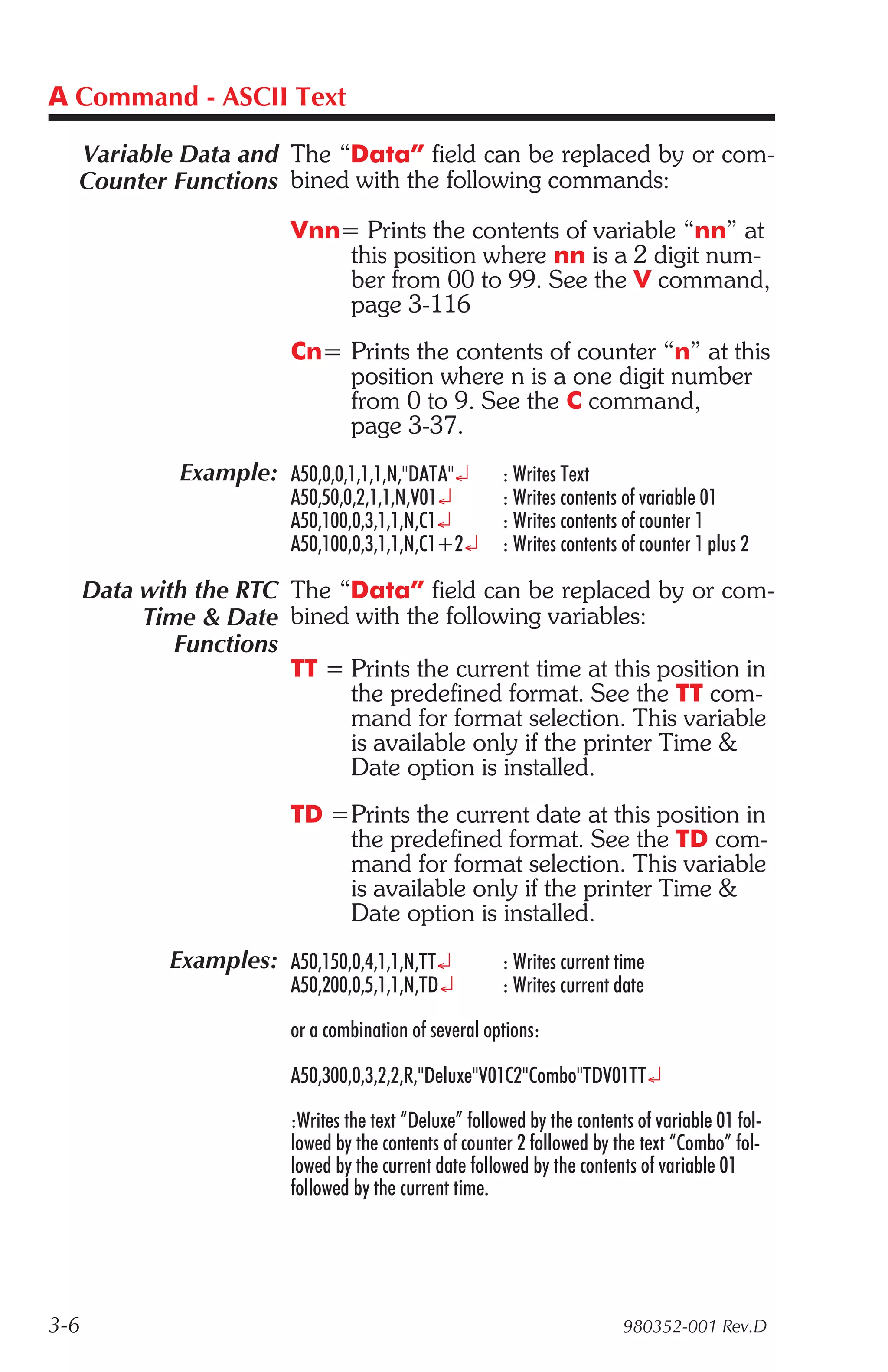 A Command - ASCII Text

  Variable Data and The “Data” field can be replaced by or com-
  Counter Functions bined with the following commands:
                           Vnn= Prints the contents of variable “nn” at
                               this position where nn is a 2 digit num-
                               ber from 00 to 99. See the V command,
                               page 3-116
                           Cn= Prints the contents of counter “n” at this
                               position where n is a one digit number
                               from 0 to 9. See the C command,
                               page 3-37.
               Example: A50,0,0,1,1,1,N,"DATA"¿           : Writes Text
                           A50,50,0,2,1,1,N,V01¿          : Writes contents of variable 01
                           A50,100,0,3,1,1,N,C1¿          : Writes contents of counter 1
                           A50,100,0,3,1,1,N,C1+2¿        : Writes contents of counter 1 plus 2

      Data with the RTC The “Data” field can be replaced by or com-
           Time & Date bined with the following variables:
              Functions
                        TT = Prints the current time at this position in
                             the predefined format. See the TT com-
                             mand for format selection. This variable
                             is available only if the printer Time &
                             Date option is installed.
                           TD =Prints the current date at this position in
                               the predefined format. See the TD com-
                               mand for format selection. This variable
                               is available only if the printer Time &
                               Date option is installed.
              Examples: A50,150,0,4,1,1,N,TT¿             : Writes current time
                           A50,200,0,5,1,1,N,TD¿          : Writes current date

                           or a combination of several options:

                           A50,300,0,3,2,2,R,"Deluxe"V01C2"Combo"TDV01TT¿

                           :Writes the text “Deluxe” followed by the contents of variable 01 fol-
                           lowed by the contents of counter 2 followed by the text “Combo” fol-
                           lowed by the current date followed by the contents of variable 01
                           followed by the current time.




3-6                                                                         980352-001 Rev.D
 