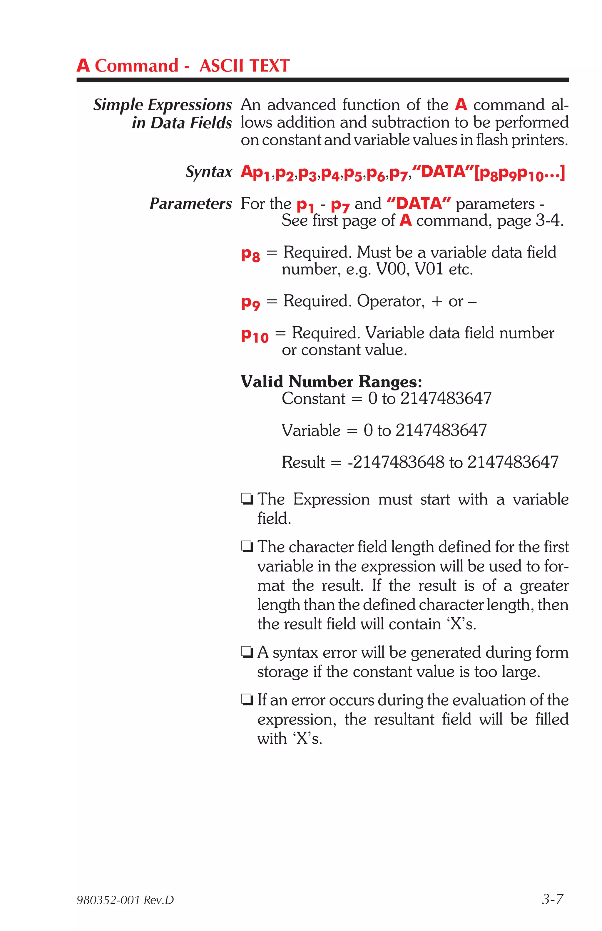 A Command - ASCII TEXT

  Simple Expressions An advanced function of the A command al-
      in Data Fields lows addition and subtraction to be performed
                     on constant and variable values in flash printers.
                   Syntax Ap1,p2,p3,p4,p5,p6,p7,“DATA”[p8p9p10…]
            Parameters For the p1 - p7 and “DATA” parameters -
                             See first page of A command, page 3-4.
                         p8 = Required. Must be a variable data field
                              number, e.g. V00, V01 etc.
                         p9 = Required. Operator, + or –
                         p10 = Required. Variable data field number
                              or constant value.
                         Valid Number Ranges:
                              Constant = 0 to 2147483647
                               Variable = 0 to 2147483647
                               Result = -2147483648 to 2147483647

                         t The Expression must start with a variable
                           field.
                         t The character field length defined for the first
                           variable in the expression will be used to for-
                           mat the result. If the result is of a greater
                           length than the defined character length, then
                           the result field will contain ‘X’s.
                         t A syntax error will be generated during form
                           storage if the constant value is too large.
                         t If an error occurs during the evaluation of the
                           expression, the resultant field will be filled
                           with ‘X’s.




980352-001 Rev.D                                                      3-7
 