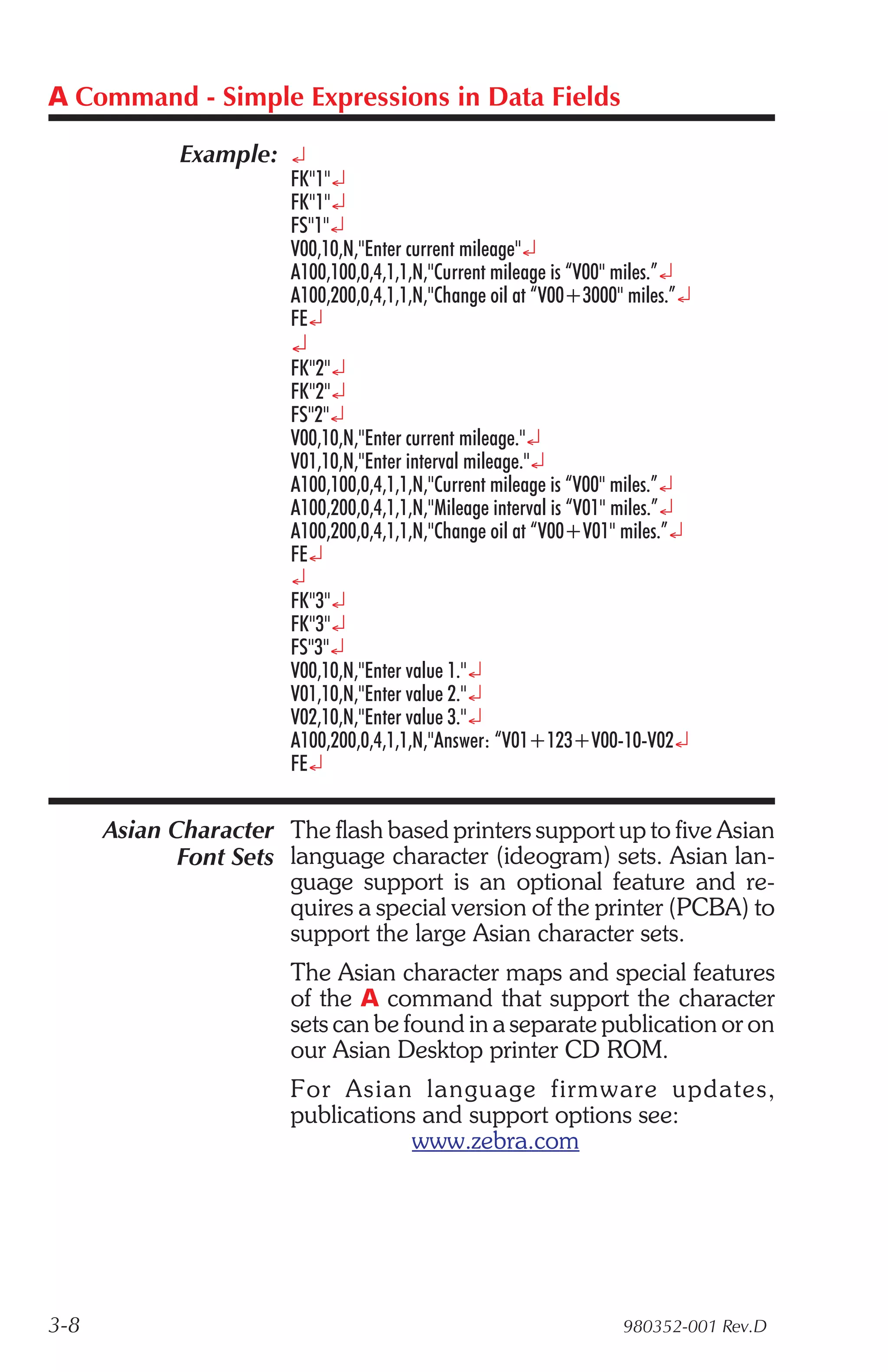 A Command - Simple Expressions in Data Fields

             Example: ¿
                        FK"1"¿
                        FK"1"¿
                        FS"1"¿
                        V00,10,N,"Enter current mileage"¿
                        A100,100,0,4,1,1,N,"Current mileage is “V00" miles.”¿
                        A100,200,0,4,1,1,N,"Change oil at “V00+3000" miles.”¿
                        FE¿
                        ¿
                        FK"2"¿
                        FK"2"¿
                        FS"2"¿
                        V00,10,N,"Enter current mileage."¿
                        V01,10,N,"Enter interval mileage."¿
                        A100,100,0,4,1,1,N,"Current mileage is “V00" miles.”¿
                        A100,200,0,4,1,1,N,"Mileage interval is “V01" miles.”¿
                        A100,200,0,4,1,1,N,"Change oil at “V00+V01" miles.”¿
                        FE¿
                        ¿
                        FK"3"¿
                        FK"3"¿
                        FS"3"¿
                        V00,10,N,"Enter value 1."¿
                        V01,10,N,"Enter value 2."¿
                        V02,10,N,"Enter value 3."¿
                        A100,200,0,4,1,1,N,"Answer: “V01+123+V00-10-V02¿
                        FE¿

      Asian Character The flash based printers support up to five Asian
             Font Sets language character (ideogram) sets. Asian lan-
                       guage support is an optional feature and re-
                       quires a special version of the printer (PCBA) to
                       support the large Asian character sets.
                        The Asian character maps and special features
                        of the A command that support the character
                        sets can be found in a separate publication or on
                        our Asian Desktop printer CD ROM.
                        For Asian lan guage firm ware up dates,
                        publications and support options see:
                                    www.zebra.com




3-8                                                                  980352-001 Rev.D
 