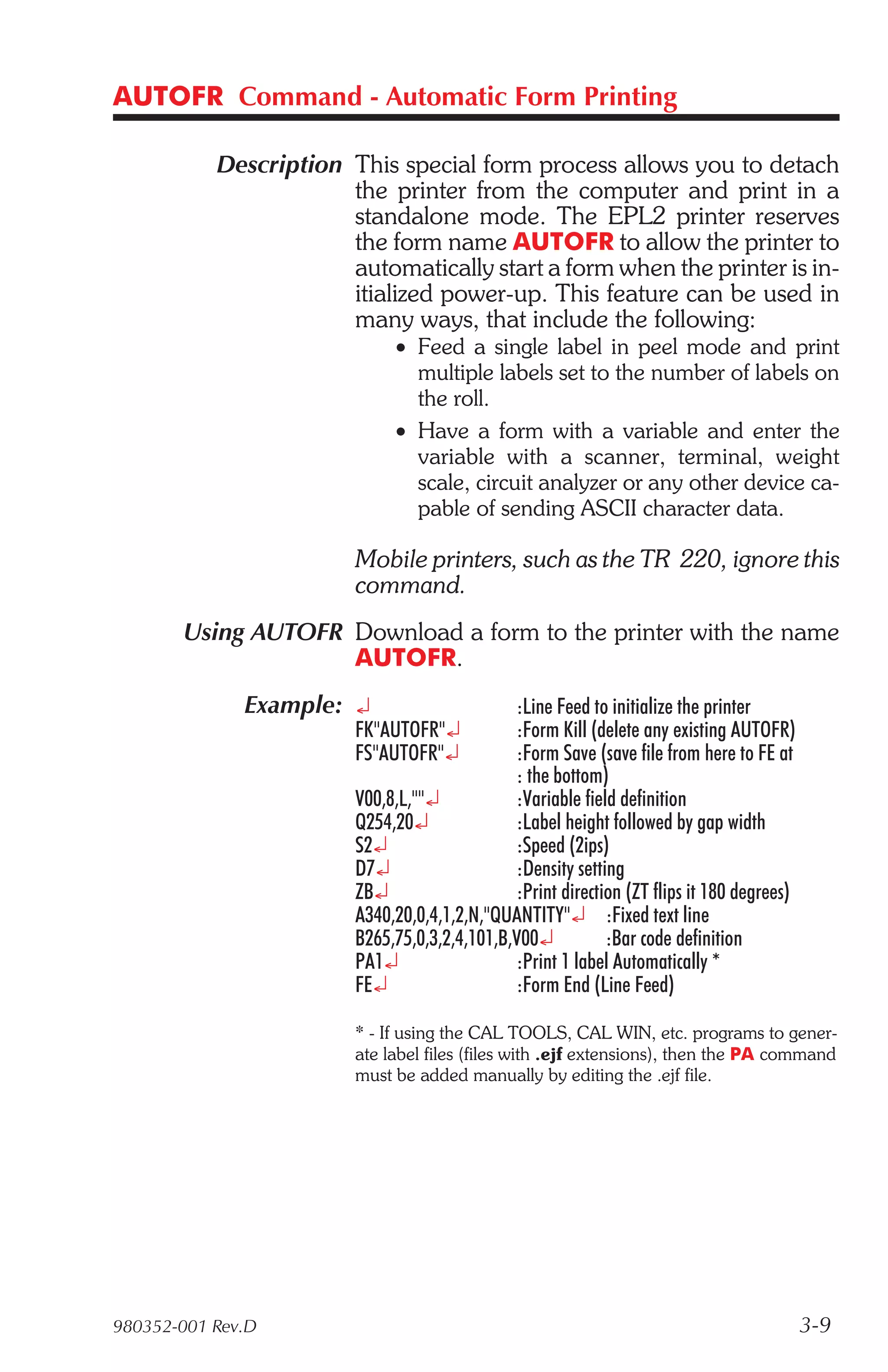 AUTOFR Command - Automatic Form Printing

           Description This special form process allows you to detach
                       the printer from the computer and print in a
                       standalone mode. The EPL2 printer reserves
                       the form name AUTOFR to allow the printer to
                       automatically start a form when the printer is in-
                       itialized power-up. This feature can be used in
                       many ways, that include the following:
                             • Feed a single label in peel mode and print
                               multiple labels set to the number of labels on
                               the roll.
                             • Have a form with a variable and enter the
                               variable with a scanner, terminal, weight
                               scale, circuit analyzer or any other device ca-
                               pable of sending ASCII character data.

                        Mobile printers, such as the TR 220, ignore this
                        command.
       Using AUTOFR Download a form to the printer with the name
                    AUTOFR.
              Example: ¿                      :Line Feed to initialize the printer
                        FK"AUTOFR"¿           :Form Kill (delete any existing AUTOFR)
                        FS"AUTOFR"¿           :Form Save (save file from here to FE at
                                              : the bottom)
                        V00,8,L,""¿           :Variable field definition
                        Q254,20¿              :Label height followed by gap width
                        S2¿                   :Speed (2ips)
                        D7¿                   :Density setting
                        ZB¿                   :Print direction (ZT flips it 180 degrees)
                        A340,20,0,4,1,2,N,"QUANTITY"¿ :Fixed text line
                        B265,75,0,3,2,4,101,B,V00¿          :Bar code definition
                        PA1¿                  :Print 1 label Automatically *
                        FE¿                   :Form End (Line Feed)

                        * - If using the CAL TOOLS, CAL WIN, etc. programs to gener-
                        ate label files (files with .ejf extensions), then the PA command
                        must be added manually by editing the .ejf file.




980352-001 Rev.D                                                                           3-9
 