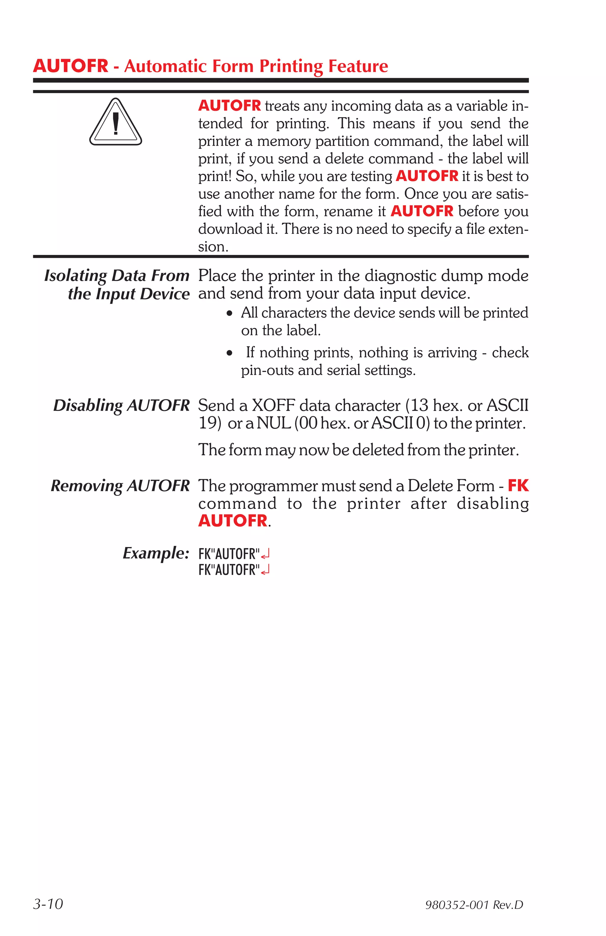 AUTOFR - Automatic Form Printing Feature

                      AUTOFR treats any incoming data as a variable in-
                      tended for printing. This means if you send the
                      printer a memory partition command, the label will
                      print, if you send a delete command - the label will
                      print! So, while you are testing AUTOFR it is best to
                      use another name for the form. Once you are satis-
                      fied with the form, rename it AUTOFR before you
                      download it. There is no need to specify a file exten-
                      sion.
 Isolating Data From Place the printer in the diagnostic dump mode
    the Input Device and send from your data input device.
                          • All characters the device sends will be printed
                            on the label.
                          • If nothing prints, nothing is arriving - check
                            pin-outs and serial settings.

  Disabling AUTOFR Send a XOFF data character (13 hex. or ASCII
                   19) or a NUL (00 hex. or ASCII 0) to the printer.
                      The form may now be deleted from the printer.

  Removing AUTOFR The programmer must send a Delete Form - FK
                  com mand to the printer af ter dis abling
                  AUTOFR.
           Example: FK"AUTOFR"¿
                      FK"AUTOFR"¿




3-10                                                       980352-001 Rev.D
 
