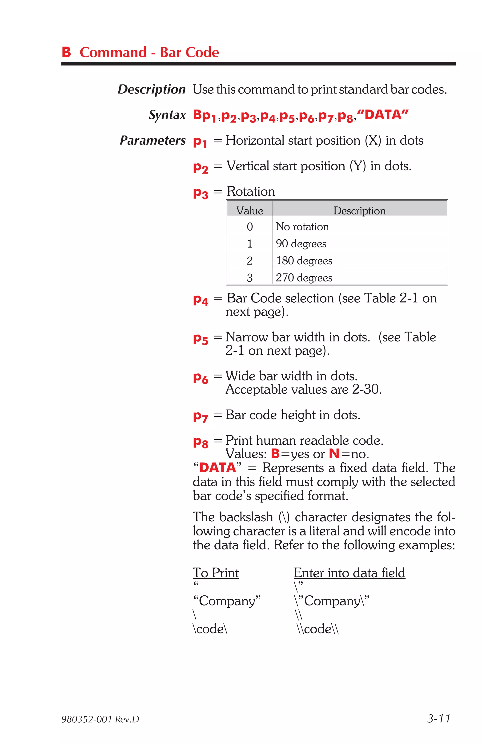 B Command - Bar Code

           Description Use this command to print standard bar codes.
                   Syntax Bp1,p2,p3,p4,p5,p6,p7,p8,“DATA”
            Parameters p1 = Horizontal start position (X) in dots
                         p2 = Vertical start position (Y) in dots.
                         p3 = Rotation
                                 Value                 Description
                                   0     No rotation
                                   1     90 degrees
                                   2     180 degrees
                                   3     270 degrees
                         p4 = Bar Code selection (see Table 2-1 on
                              next page).
                         p5 = Narrow bar width in dots. (see Table
                              2-1 on next page).
                         p6 = Wide bar width in dots.
                              Acceptable values are 2-30.
                         p7 = Bar code height in dots.
                         p8 = Print human readable code.
                               Values: B=yes or N=no.
                         “DATA” = Represents a fixed data field. The
                         data in this field must comply with the selected
                         bar code’s specified format.
                         The backslash () character designates the fol-
                         lowing character is a literal and will encode into
                         the data field. Refer to the following examples:

                         To Print           Enter into data field
                         “                  ”
                         “Company”          ”Company”
                                           
                         code              code




980352-001 Rev.D                                                     3-11
 