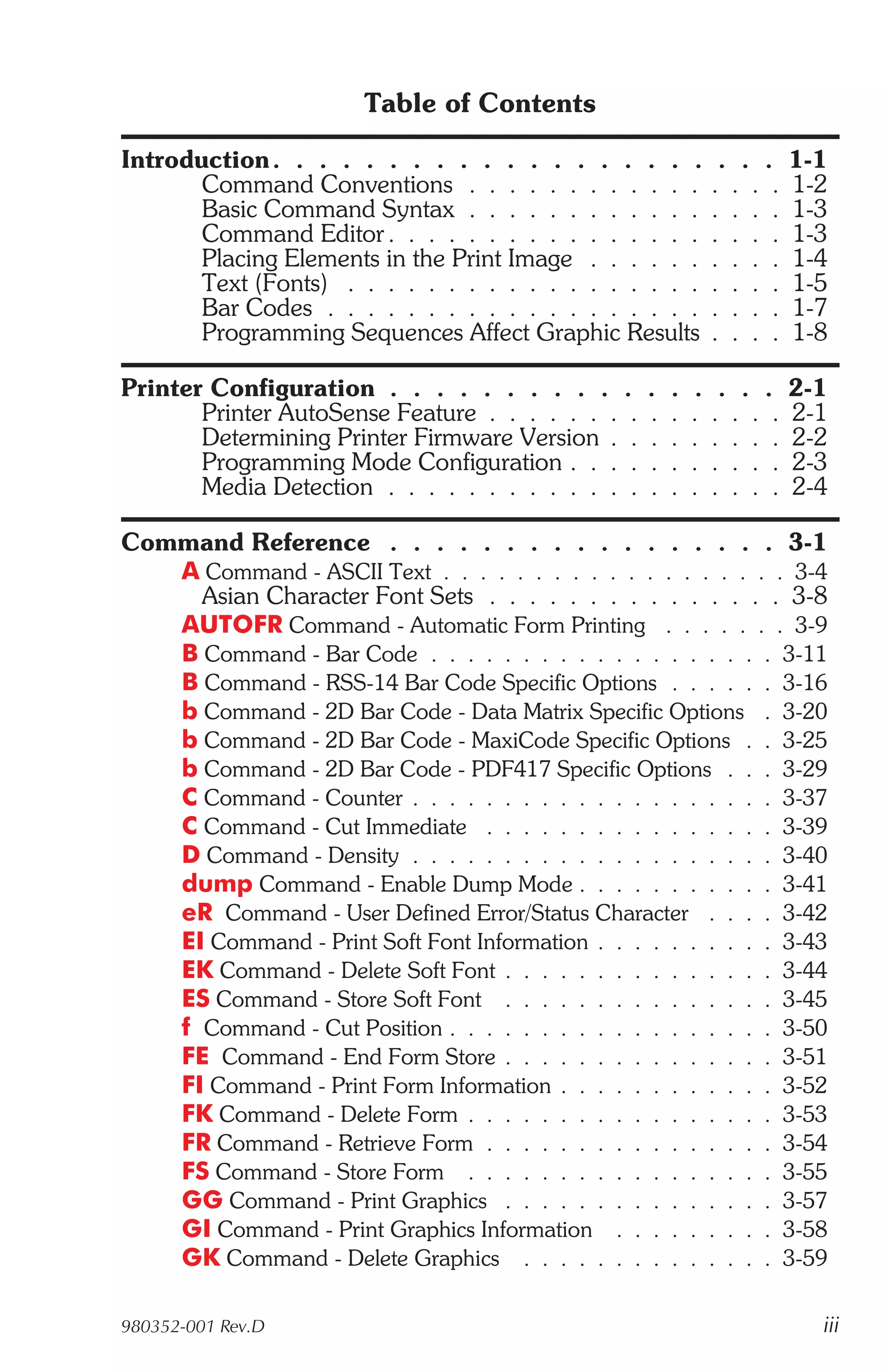 Table of Contents

Introduction . . . . . . . . . . . . . . . . . . .              . . .    1-1
       Command Conventions . . . . . . . . . . . .             . . . .   1-2
       Basic Command Syntax . . . . . . . . . . . .            . . . .   1-3
       Command Editor . . . . . . . . . . . . . . . .          . . . .   1-3
       Placing Elements in the Print Image . . . . . .         . . . .   1-4
       Text (Fonts) . . . . . . . . . . . . . . . . . .        . . . .   1-5
       Bar Codes . . . . . . . . . . . . . . . . . . .         . . . .   1-7
       Programming Sequences Affect Graphic Results            . . . .   1-8

Printer Configuration . . . . . . . . . . .        .   .   .    . . .    2-1
       Printer AutoSense Feature . . . . . . . .   .   .   .   . . . .   2-1
       Determining Printer Firmware Version . .    .   .   .   . . . .   2-2
       Programming Mode Configuration . . . .      .   .   .   . . . .   2-3
       Media Detection . . . . . . . . . . . . .   .   .   .   . . . .   2-4

Command Reference . . . . . . . . . . . . . . . . . 3-1
   A Command - ASCII Text . . . . . . . . . . . . . . . . . . . 3-4
     Asian Character Font Sets . . . . . . . . . . . . . . . 3-8
   AUTOFR Command - Automatic Form Printing . . . . . . . 3-9
   B Command - Bar Code . . . . . . . . . . . . . . . . . . . 3-11
   B Command - RSS-14 Bar Code Specific Options . . . . . . 3-16
   b Command - 2D Bar Code - Data Matrix Specific Options . 3-20
   b Command - 2D Bar Code - MaxiCode Specific Options . . 3-25
   b Command - 2D Bar Code - PDF417 Specific Options . . . 3-29
   C Command - Counter . . . . . . . . . . . . . . . . . . . . 3-37
   C Command - Cut Immediate . . . . . . . . . . . . . . . . 3-39
   D Command - Density . . . . . . . . . . . . . . . . . . . . 3-40
   dump Command - Enable Dump Mode . . . . . . . . . . . 3-41
   eR Command - User Defined Error/Status Character . . . . 3-42
   EI Command - Print Soft Font Information . . . . . . . . . . 3-43
   EK Command - Delete Soft Font . . . . . . . . . . . . . . . 3-44
   ES Command - Store Soft Font . . . . . . . . . . . . . . . 3-45
   f Command - Cut Position . . . . . . . . . . . . . . . . . . 3-50
   FE Command - End Form Store . . . . . . . . . . . . . . . 3-51
   FI Command - Print Form Information . . . . . . . . . . . . 3-52
   FK Command - Delete Form . . . . . . . . . . . . . . . . . 3-53
   FR Command - Retrieve Form . . . . . . . . . . . . . . . . 3-54
   FS Command - Store Form . . . . . . . . . . . . . . . . . 3-55
   GG Command - Print Graphics . . . . . . . . . . . . . . . 3-57
   GI Command - Print Graphics Information . . . . . . . . . 3-58
   GK Command - Delete Graphics . . . . . . . . . . . . . . 3-59

980352-001 Rev.D                                                           iii
 