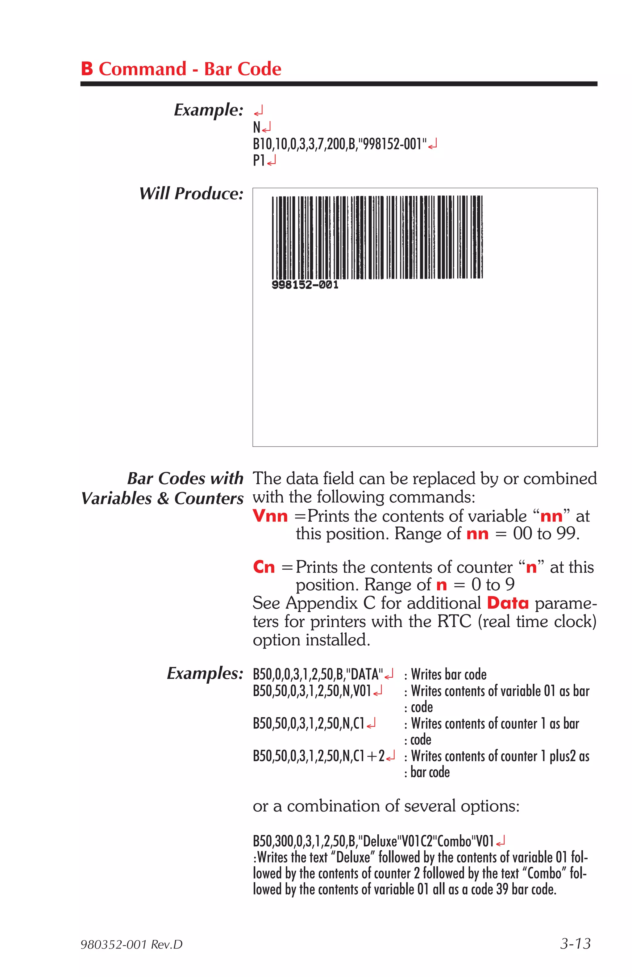 B Command - Bar Code

              Example: ¿
                           N¿
                           B10,10,0,3,3,7,200,B,"998152-001"¿
                           P1¿

         Will Produce:




      Bar Codes with The data field can be replaced by or combined
Variables & Counters with the following commands:
                     Vnn =Prints the contents of variable “nn” at
                           this position. Range of nn = 00 to 99.
                           Cn =Prints the contents of counter “n” at this
                                  position. Range of n = 0 to 9
                           See Appendix C for additional Data parame-
                           ters for printers with the RTC (real time clock)
                           option installed.
             Examples: B50,0,0,3,1,2,50,B,"DATA"¿ : Writes bar code
                           B50,50,0,3,1,2,50,N,V01¿  : Writes contents of variable 01 as bar
                                                     : code
                           B50,50,0,3,1,2,50,N,C1¿   : Writes contents of counter 1 as bar
                                                     : code
                           B50,50,0,3,1,2,50,N,C1+2¿ : Writes contents of counter 1 plus2 as
                                                     : bar code

                           or a combination of several options:
                           B50,300,0,3,1,2,50,B,"Deluxe"V01C2"Combo"V01¿
                           :Writes the text “Deluxe” followed by the contents of variable 01 fol-
                           lowed by the contents of counter 2 followed by the text “Combo” fol-
                           lowed by the contents of variable 01 all as a code 39 bar code.


980352-001 Rev.D                                                                           3-13
 