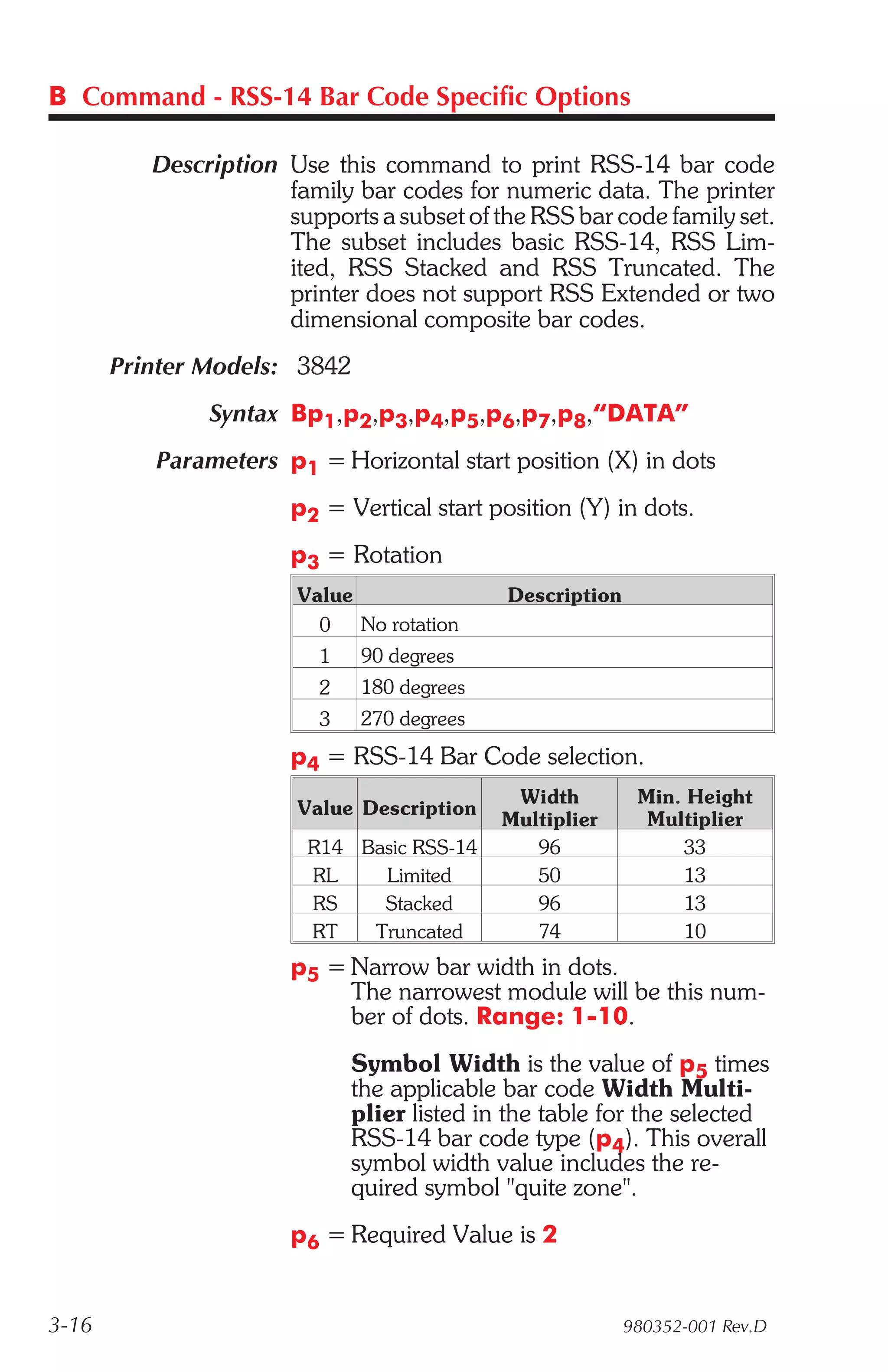 B Command - RSS-14 Bar Code Specific Options

          Description Use this command to print RSS-14 bar code
                      family bar codes for numeric data. The printer
                      supports a subset of the RSS bar code family set.
                      The subset includes basic RSS-14, RSS Lim-
                      ited, RSS Stacked and RSS Truncated. The
                      printer does not support RSS Extended or two
                      dimensional composite bar codes.
       Printer Models: 3842
               Syntax Bp1,p2,p3,p4,p5,p6,p7,p8,“DATA”
          Parameters p1 = Horizontal start position (X) in dots
                       p2 = Vertical start position (Y) in dots.
                       p3 = Rotation
                        Value                Description
                          0   No rotation
                          1   90 degrees
                          2   180 degrees
                          3   270 degrees
                       p4 = RSS-14 Bar Code selection.
                                              Width         Min. Height
                        Value Description
                                             Multiplier      Multiplier
                         R14 Basic RSS-14       96              33
                         RL    Limited          50              13
                         RS    Stacked          96              13
                         RT   Truncated         74              10
                       p5 = Narrow bar width in dots.
                            The narrowest module will be this num-
                            ber of dots. Range: 1-10.
                              Symbol Width is the value of p5 times
                              the applicable bar code Width Multi-
                              plier listed in the table for the selected
                              RSS-14 bar code type (p4). This overall
                              symbol width value includes the re-
                              quired symbol "quite zone".
                       p6 = Required Value is 2


3-16                                                       980352-001 Rev.D
 