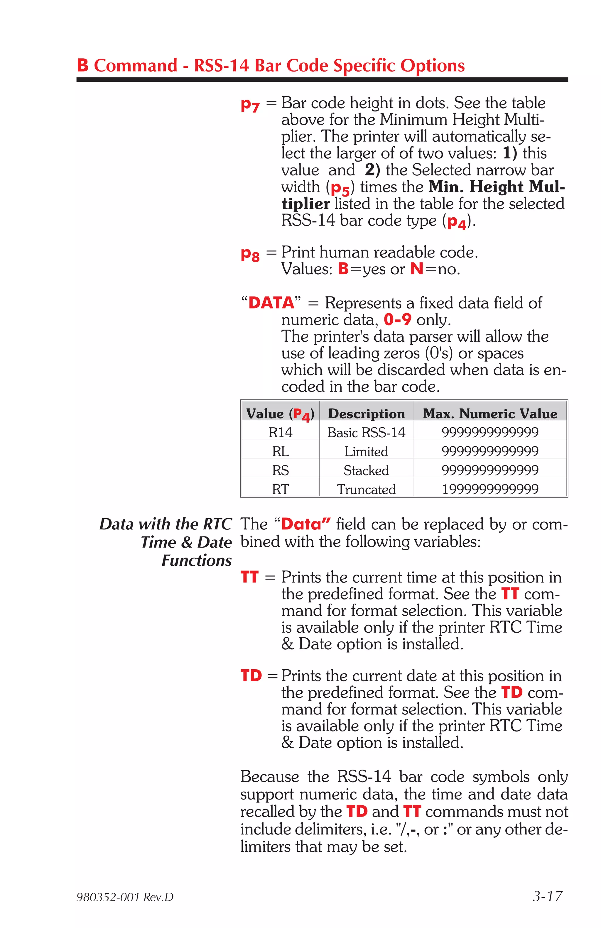 B Command - RSS-14 Bar Code Specific Options

                      p7 = Bar code height in dots. See the table
                           above for the Minimum Height Multi-
                           plier. The printer will automatically se-
                           lect the larger of of two values: 1) this
                           value and 2) the Selected narrow bar
                           width (p5) times the Min. Height Mul-
                           tiplier listed in the table for the selected
                           RSS-14 bar code type (p4).
                      p8 = Print human readable code.
                           Values: B=yes or N=no.

                      “DATA” = Represents a fixed data field of
                          numeric data, 0-9 only.
                          The printer's data parser will allow the
                          use of leading zeros (0's) or spaces
                          which will be discarded when data is en-
                          coded in the bar code.
                       Value (P4) Description      Max. Numeric Value
                          R14     Basic RSS-14       9999999999999
                          RL        Limited          9999999999999
                          RS        Stacked          9999999999999
                          RT       Truncated         1999999999999

   Data with the RTC The “Data” field can be replaced by or com-
        Time & Date bined with the following variables:
           Functions
                     TT = Prints the current time at this position in
                          the predefined format. See the TT com-
                          mand for format selection. This variable
                          is available only if the printer RTC Time
                          & Date option is installed.
                      TD = Prints the current date at this position in
                           the predefined format. See the TD com-
                           mand for format selection. This variable
                           is available only if the printer RTC Time
                           & Date option is installed.

                      Because the RSS-14 bar code symbols only
                      support numeric data, the time and date data
                      recalled by the TD and TT commands must not
                      include delimiters, i.e. "/,-, or :" or any other de-
                      limiters that may be set.

980352-001 Rev.D                                                     3-17
 