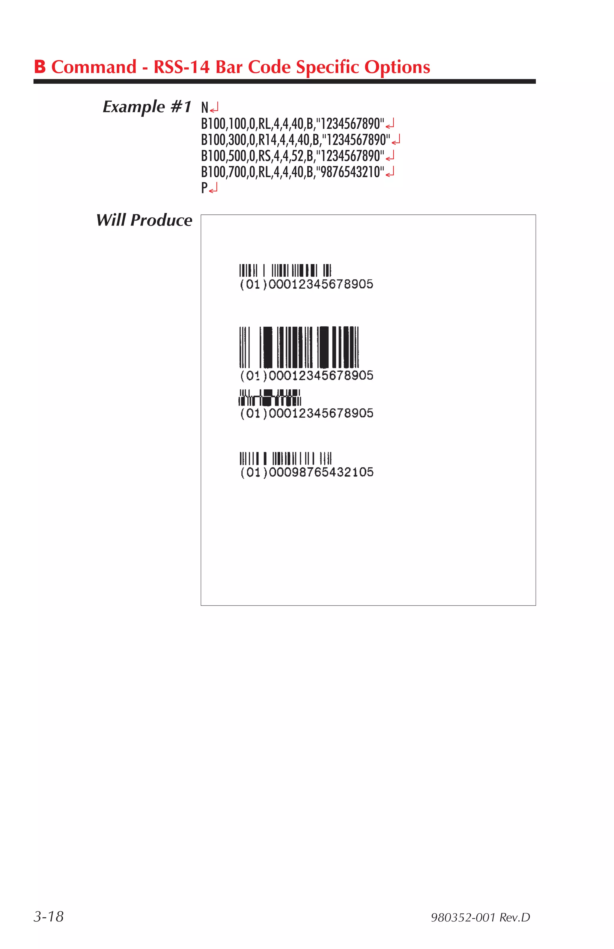 B Command - RSS-14 Bar Code Specific Options

       Example #1 N¿
                      B100,100,0,RL,4,4,40,B,"1234567890"¿
                      B100,300,0,R14,4,4,40,B,"1234567890"¿
                      B100,500,0,RS,4,4,52,B,"1234567890"¿
                      B100,700,0,RL,4,4,40,B,"9876543210"¿
                      P¿

       Will Produce




3-18                                                          980352-001 Rev.D
 