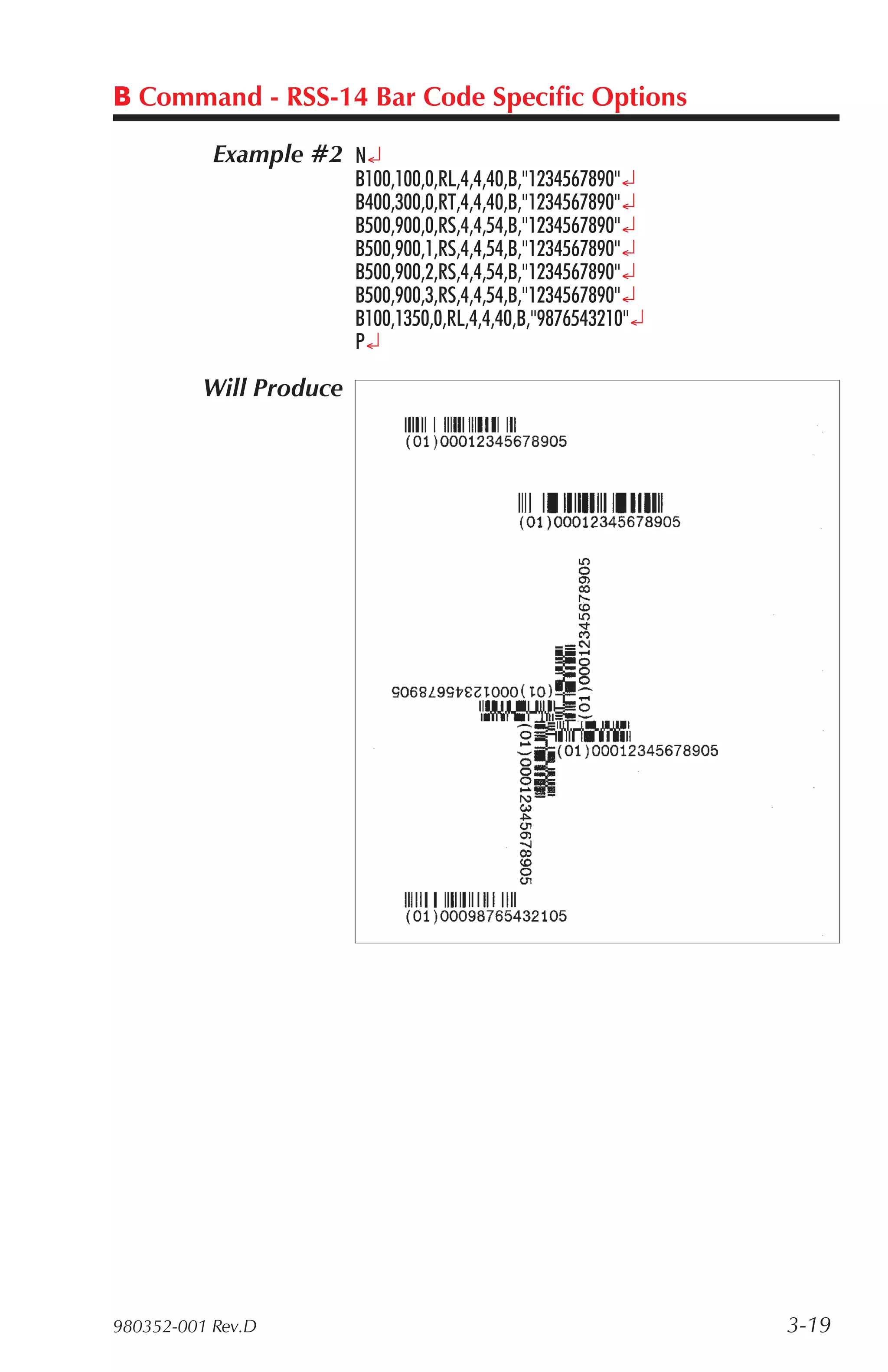 B Command - RSS-14 Bar Code Specific Options

           Example #2 N¿
                         B100,100,0,RL,4,4,40,B,"1234567890"¿
                         B400,300,0,RT,4,4,40,B,"1234567890"¿
                         B500,900,0,RS,4,4,54,B,"1234567890"¿
                         B500,900,1,RS,4,4,54,B,"1234567890"¿
                         B500,900,2,RS,4,4,54,B,"1234567890"¿
                         B500,900,3,RS,4,4,54,B,"1234567890"¿
                         B100,1350,0,RL,4,4,40,B,"9876543210"¿
                         P¿

          Will Produce




980352-001 Rev.D                                                 3-19
 