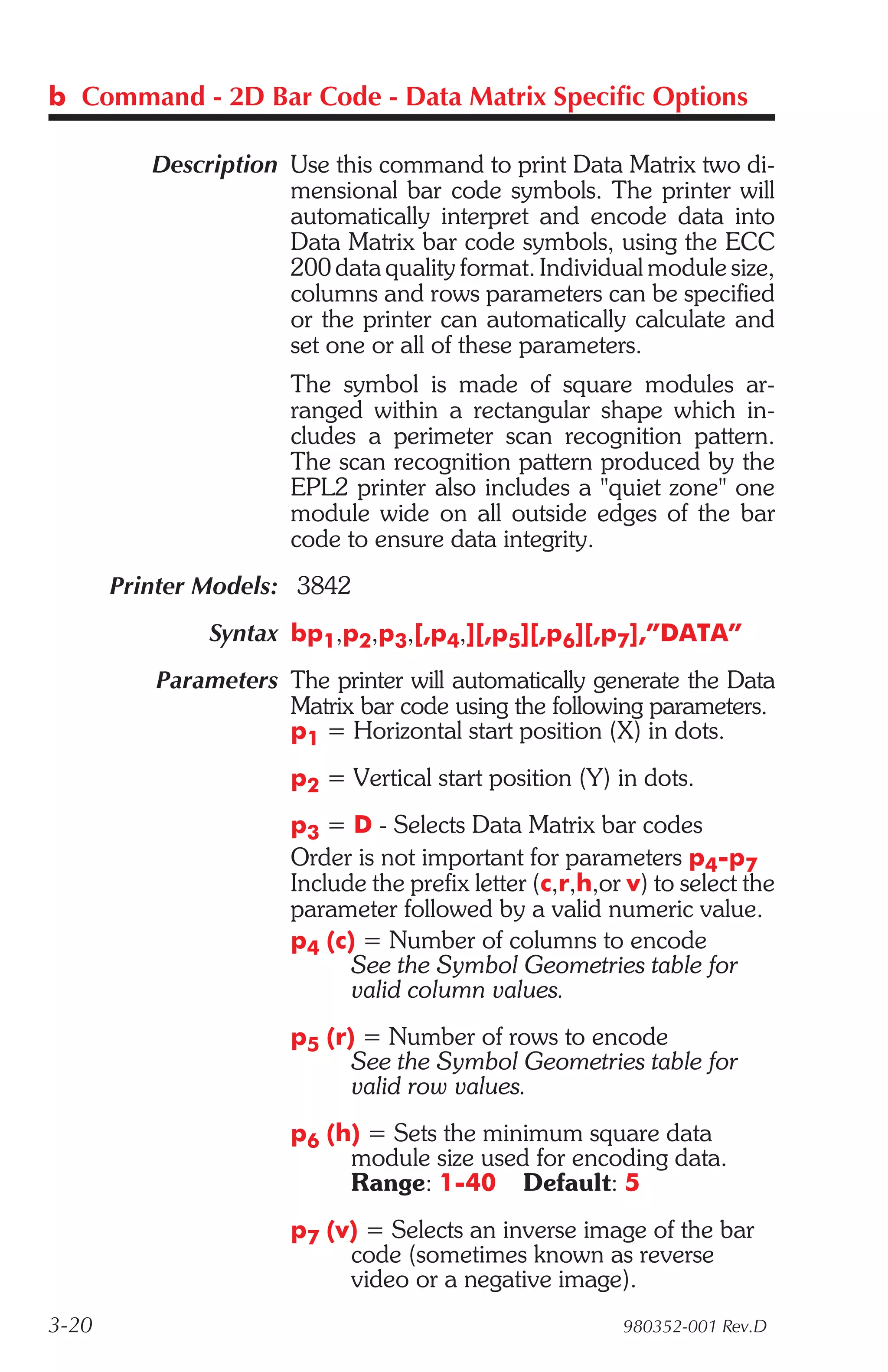 b Command - 2D Bar Code - Data Matrix Specific Options

          Description Use this command to print Data Matrix two di-
                      mensional bar code symbols. The printer will
                      automatically interpret and encode data into
                      Data Matrix bar code symbols, using the ECC
                      200 data quality format. Individual module size,
                      columns and rows parameters can be specified
                      or the printer can automatically calculate and
                      set one or all of these parameters.
                       The symbol is made of square modules ar-
                       ranged within a rectangular shape which in-
                       cludes a perimeter scan recognition pattern.
                       The scan recognition pattern produced by the
                       EPL2 printer also includes a "quiet zone" one
                       module wide on all outside edges of the bar
                       code to ensure data integrity.
       Printer Models: 3842
               Syntax bp1,p2,p3,[,p4,][,p5][,p6][,p7],”DATA”
          Parameters The printer will automatically generate the Data
                     Matrix bar code using the following parameters.
                     p1 = Horizontal start position (X) in dots.
                       p2 = Vertical start position (Y) in dots.
                       p3 = D - Selects Data Matrix bar codes
                       Order is not important for parameters p4-p7
                       Include the prefix letter (c,r,h,or v) to select the
                       parameter followed by a valid numeric value.
                       p4 (c) = Number of columns to encode
                             See the Symbol Geometries table for
                             valid column values.
                       p5 (r) = Number of rows to encode
                             See the Symbol Geometries table for
                             valid row values.
                       p6 (h) = Sets the minimum square data
                            module size used for encoding data.
                            Range: 1-40 Default: 5
                       p7 (v) = Selects an inverse image of the bar
                            code (sometimes known as reverse
                            video or a negative image).
3-20                                                      980352-001 Rev.D
 