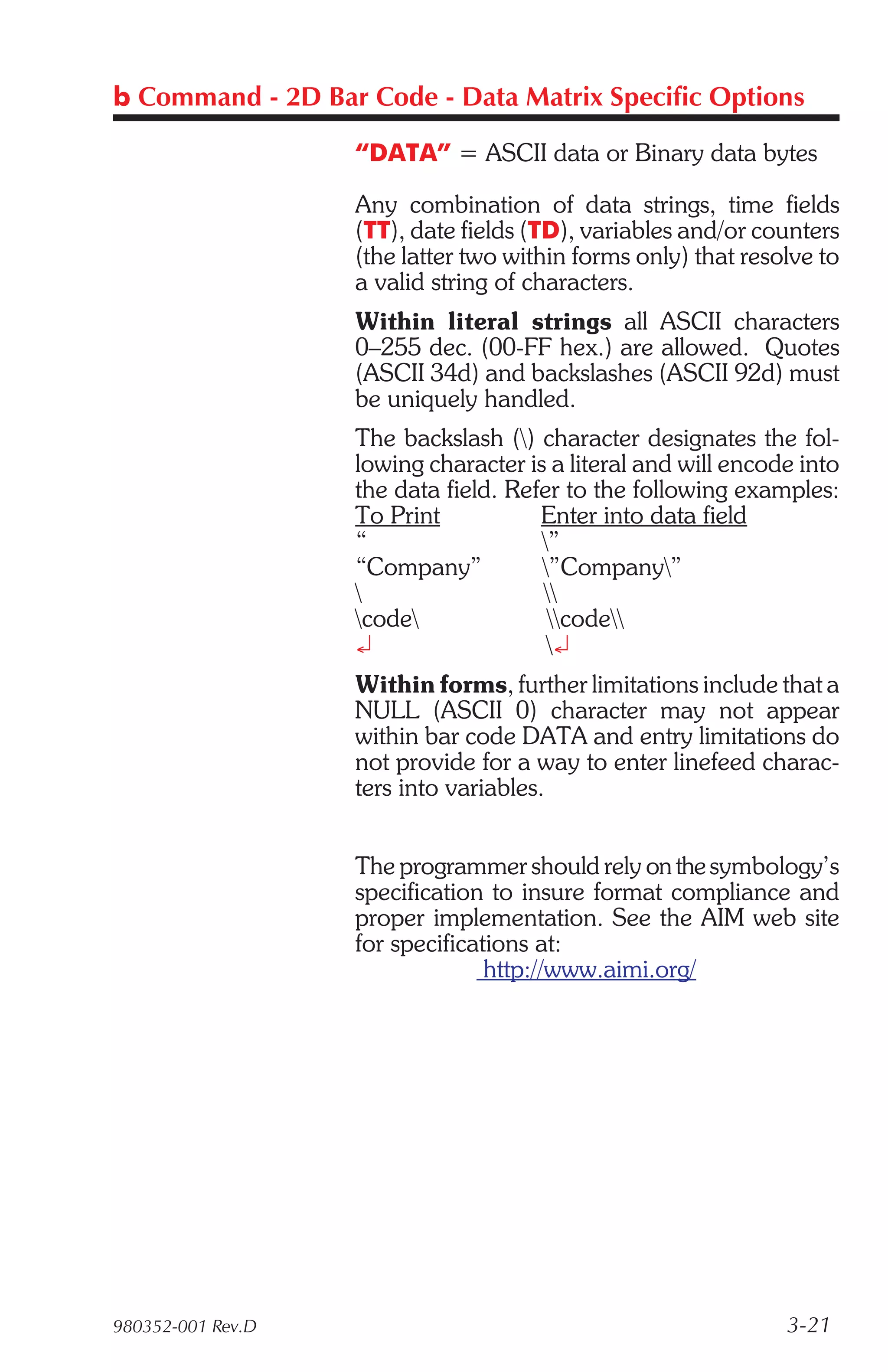 b Command - 2D Bar Code - Data Matrix Specific Options

                   “DATA” = ASCII data or Binary data bytes

                   Any combination of data strings, time fields
                   (TT), date fields (TD), variables and/or counters
                   (the latter two within forms only) that resolve to
                   a valid string of characters.
                   Within literal strings all ASCII characters
                   0–255 dec. (00-FF hex.) are allowed. Quotes
                   (ASCII 34d) and backslashes (ASCII 92d) must
                   be uniquely handled.
                   The backslash () character designates the fol-
                   lowing character is a literal and will encode into
                   the data field. Refer to the following examples:
                   To Print           Enter into data field
                   “                  ”
                   “Company”          ”Company”
                                     
                   code              code
                   ¿                   ¿
                   Within forms, further limitations include that a
                   NULL (ASCII 0) character may not appear
                   within bar code DATA and entry limitations do
                   not provide for a way to enter linefeed charac-
                   ters into variables.


                   The programmer should rely on the symbology’s
                   specification to insure format compliance and
                   proper implementation. See the AIM web site
                   for specifications at:
                                 http://www.aimi.org/




980352-001 Rev.D                                               3-21
 