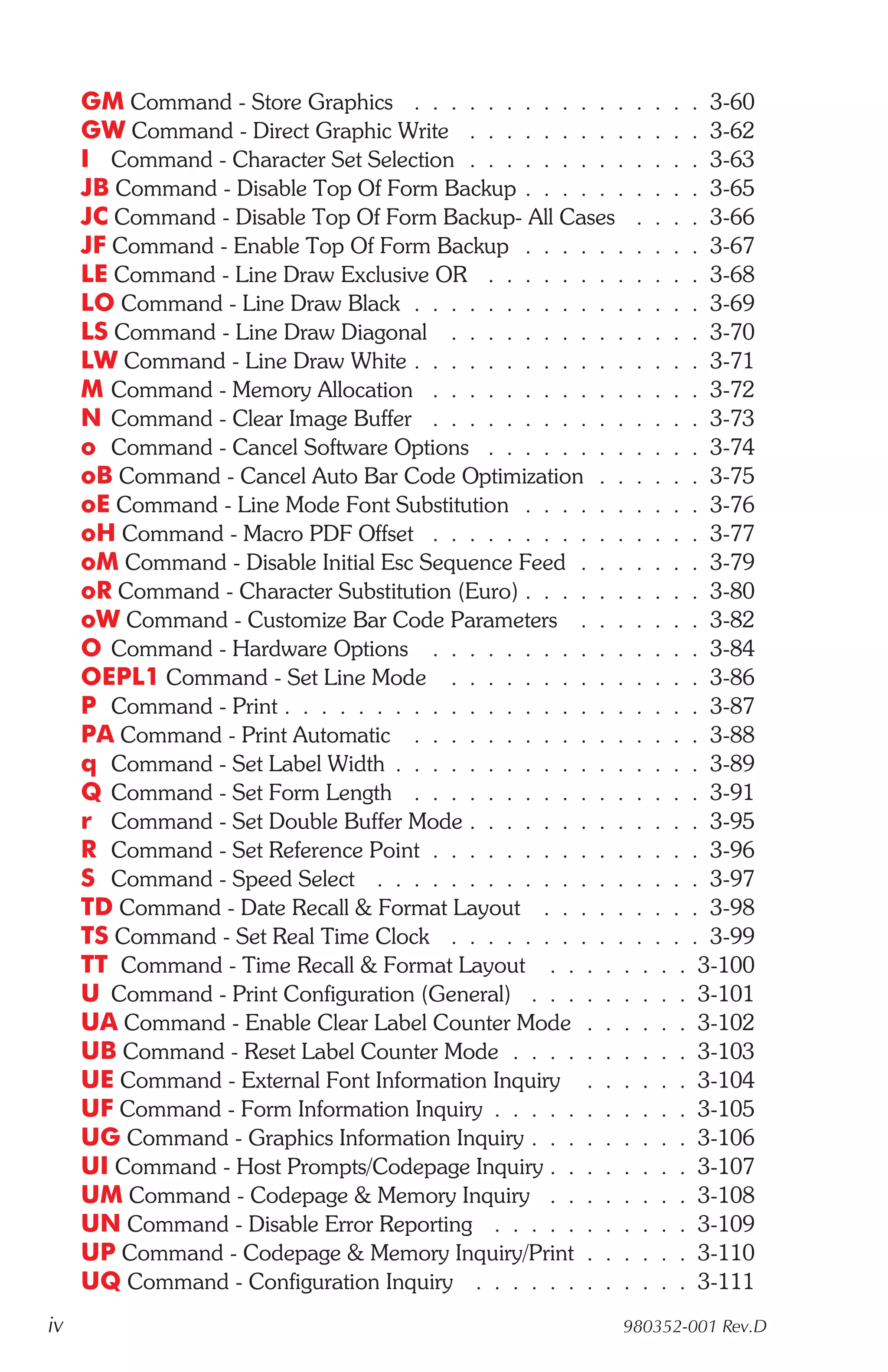 GM Command - Store Graphics . . . . . . . . . . . . . . . . 3-60
     GW Command - Direct Graphic Write . . . . . . . . . . . . . 3-62
     I Command - Character Set Selection . . . . . . . . . . . . . 3-63
     JB Command - Disable Top Of Form Backup . . . . . . . . . . 3-65
     JC Command - Disable Top Of Form Backup- All Cases . . . . 3-66
     JF Command - Enable Top Of Form Backup . . . . . . . . . . 3-67
     LE Command - Line Draw Exclusive OR . . . . . . . . . . . . 3-68
     LO Command - Line Draw Black . . . . . . . . . . . . . . . . 3-69
     LS Command - Line Draw Diagonal . . . . . . . . . . . . . . 3-70
     LW Command - Line Draw White . . . . . . . . . . . . . . . . 3-71
     M Command - Memory Allocation . . . . . . . . . . . . . . . 3-72
     N Command - Clear Image Buffer . . . . . . . . . . . . . . . 3-73
     o Command - Cancel Software Options . . . . . . . . . . . . 3-74
     oB Command - Cancel Auto Bar Code Optimization . . . . . . 3-75
     oE Command - Line Mode Font Substitution . . . . . . . . . . 3-76
     oH Command - Macro PDF Offset . . . . . . . . . . . . . . . 3-77
     oM Command - Disable Initial Esc Sequence Feed . . . . . . . 3-79
     oR Command - Character Substitution (Euro) . . . . . . . . . . 3-80
     oW Command - Customize Bar Code Parameters . . . . . . . 3-82
     O Command - Hardware Options . . . . . . . . . . . . . . . 3-84
     OEPL1 Command - Set Line Mode . . . . . . . . . . . . . . 3-86
     P Command - Print . . . . . . . . . . . . . . . . . . . . . . . 3-87
     PA Command - Print Automatic . . . . . . . . . . . . . . . . 3-88
     q Command - Set Label Width . . . . . . . . . . . . . . . . . 3-89
     Q Command - Set Form Length . . . . . . . . . . . . . . . . 3-91
     r Command - Set Double Buffer Mode . . . . . . . . . . . . . 3-95
     R Command - Set Reference Point . . . . . . . . . . . . . . . 3-96
     S Command - Speed Select . . . . . . . . . . . . . . . . . . 3-97
     TD Command - Date Recall & Format Layout . . . . . . . . . 3-98
     TS Command - Set Real Time Clock . . . . . . . . . . . . . . 3-99
     TT Command - Time Recall & Format Layout . . . . . . . . 3-100
     U Command - Print Configuration (General) . . . . . . . . . 3-101
     UA Command - Enable Clear Label Counter Mode . . . . . . 3-102
     UB Command - Reset Label Counter Mode . . . . . . . . . . 3-103
     UE Command - External Font Information Inquiry . . . . . . 3-104
     UF Command - Form Information Inquiry . . . . . . . . . . . 3-105
     UG Command - Graphics Information Inquiry . . . . . . . . . 3-106
     UI Command - Host Prompts/Codepage Inquiry . . . . . . . . 3-107
     UM Command - Codepage & Memory Inquiry . . . . . . . . 3-108
     UN Command - Disable Error Reporting . . . . . . . . . . . 3-109
     UP Command - Codepage & Memory Inquiry/Print . . . . . . 3-110
     UQ Command - Configuration Inquiry . . . . . . . . . . . . 3-111
iv                                                         980352-001 Rev.D
 