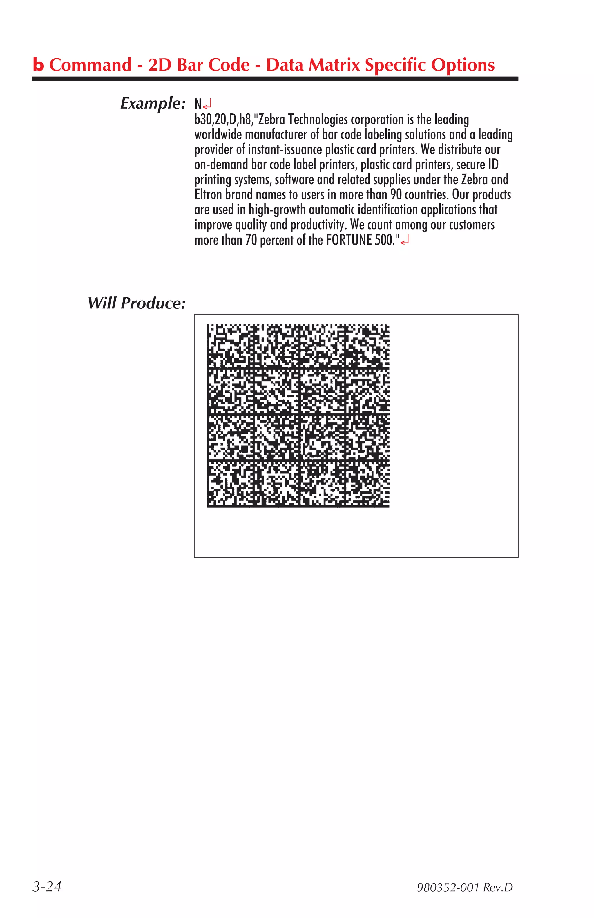 b Command - 2D Bar Code - Data Matrix Specific Options

           Example: N¿
                       b30,20,D,h8,"Zebra Technologies corporation is the leading
                       worldwide manufacturer of bar code labeling solutions and a leading
                       provider of instant-issuance plastic card printers. We distribute our
                       on-demand bar code label printers, plastic card printers, secure ID
                       printing systems, software and related supplies under the Zebra and
                       Eltron brand names to users in more than 90 countries. Our products
                       are used in high-growth automatic identification applications that
                       improve quality and productivity. We count among our customers
                       more than 70 percent of the FORTUNE 500."¿



       Will Produce:




3-24                                                                   980352-001 Rev.D
 