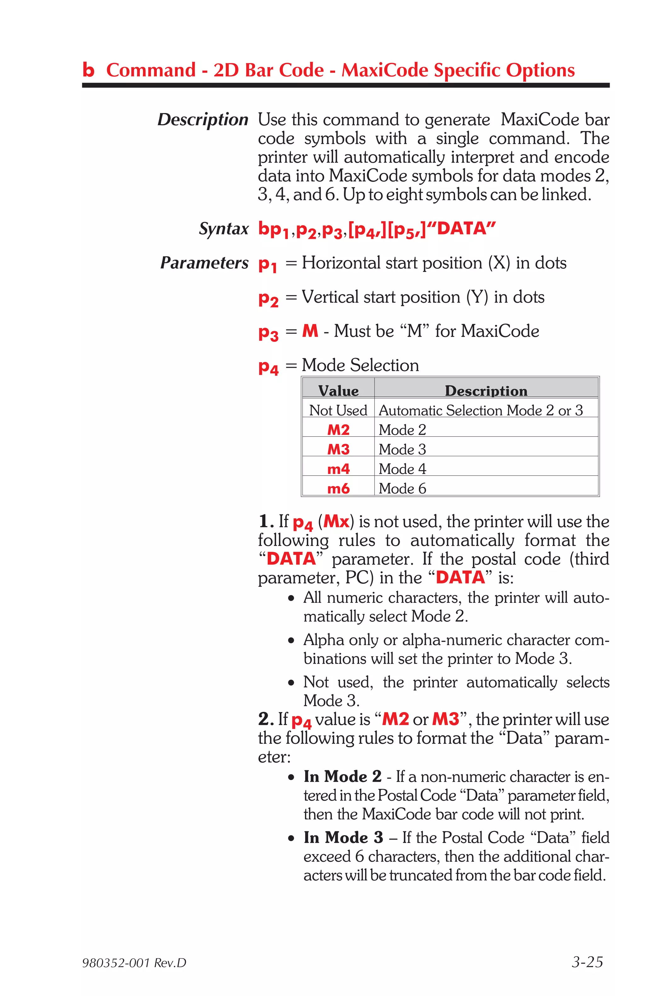 b Command - 2D Bar Code - MaxiCode Specific Options

           Description Use this command to generate MaxiCode bar
                       code symbols with a single command. The
                       printer will automatically interpret and encode
                       data into MaxiCode symbols for data modes 2,
                       3, 4, and 6. Up to eight symbols can be linked.
                   Syntax bp1,p2,p3,[p4,][p5,]“DATA”
            Parameters p1 = Horizontal start position (X) in dots
                         p2 = Vertical start position (Y) in dots
                         p3 = M - Must be “M” for MaxiCode
                         p4 = Mode Selection
                                 Value               Description
                                Not Used   Automatic Selection Mode 2 or 3
                                  M2       Mode 2
                                  M3       Mode 3
                                  m4       Mode 4
                                  m6       Mode 6

                         1. If p4 (Mx) is not used, the printer will use the
                         following rules to automatically format the
                         “DATA” parameter. If the postal code (third
                         parameter, PC) in the “DATA” is:
                             • All numeric characters, the printer will auto-
                               matically select Mode 2.
                             • Alpha only or alpha-numeric character com-
                               binations will set the printer to Mode 3.
                             • Not used, the printer automatically selects
                               Mode 3.
                         2. If p4 value is “M2 or M3”, the printer will use
                         the following rules to format the “Data” param-
                         eter:
                             • In Mode 2 - If a non-numeric character is en-
                               tered in the Postal Code “Data” parameter field,
                               then the MaxiCode bar code will not print.
                             • In Mode 3 – If the Postal Code “Data” field
                               exceed 6 characters, then the additional char-
                               acters will be truncated from the bar code field.




980352-001 Rev.D                                                         3-25
 
