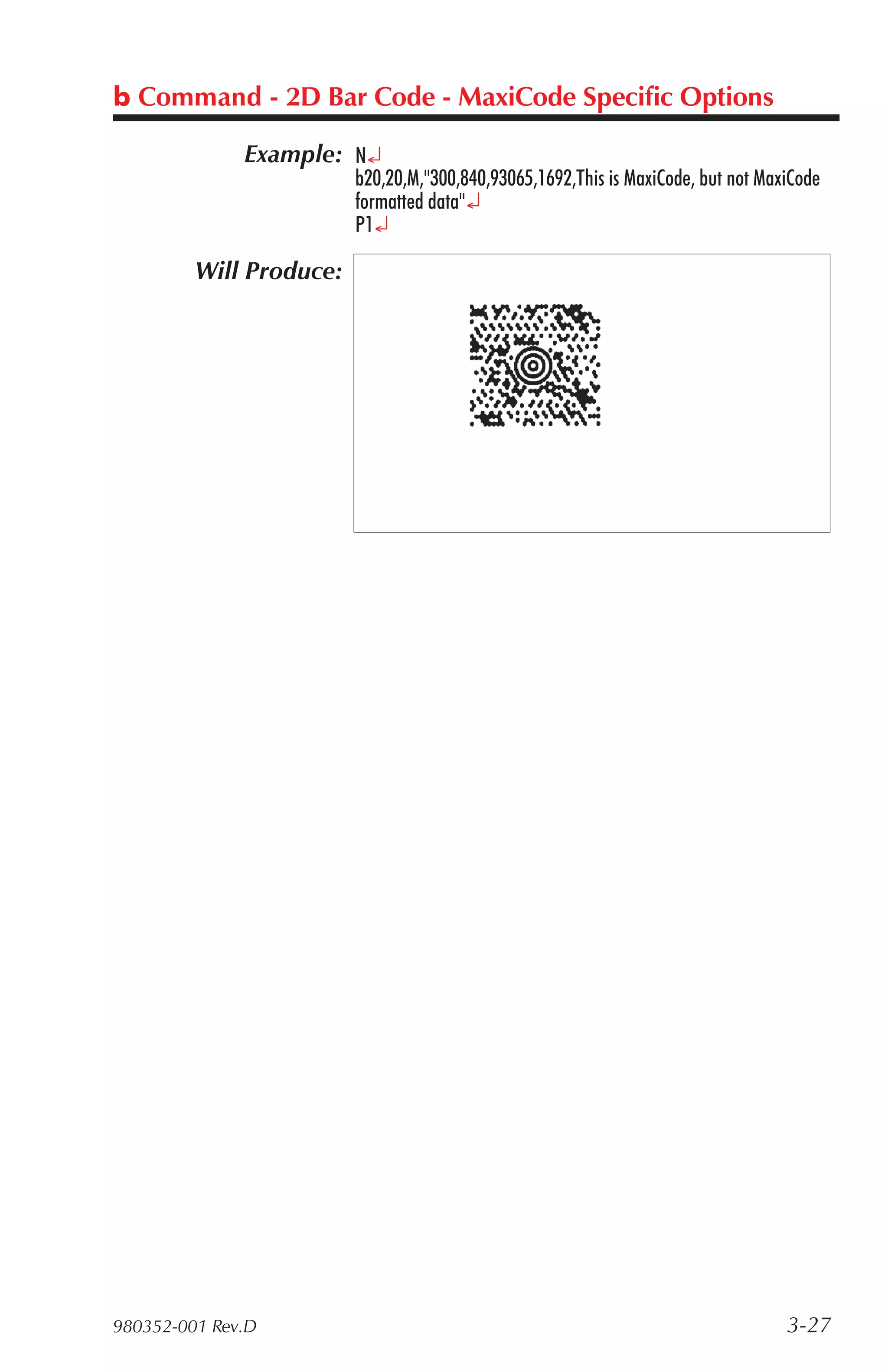 b Command - 2D Bar Code - MaxiCode Specific Options

              Example: N¿
                         b20,20,M,"300,840,93065,1692,This is MaxiCode, but not MaxiCode
                         formatted data"¿
                         P1¿

         Will Produce:




980352-001 Rev.D                                                                   3-27
 