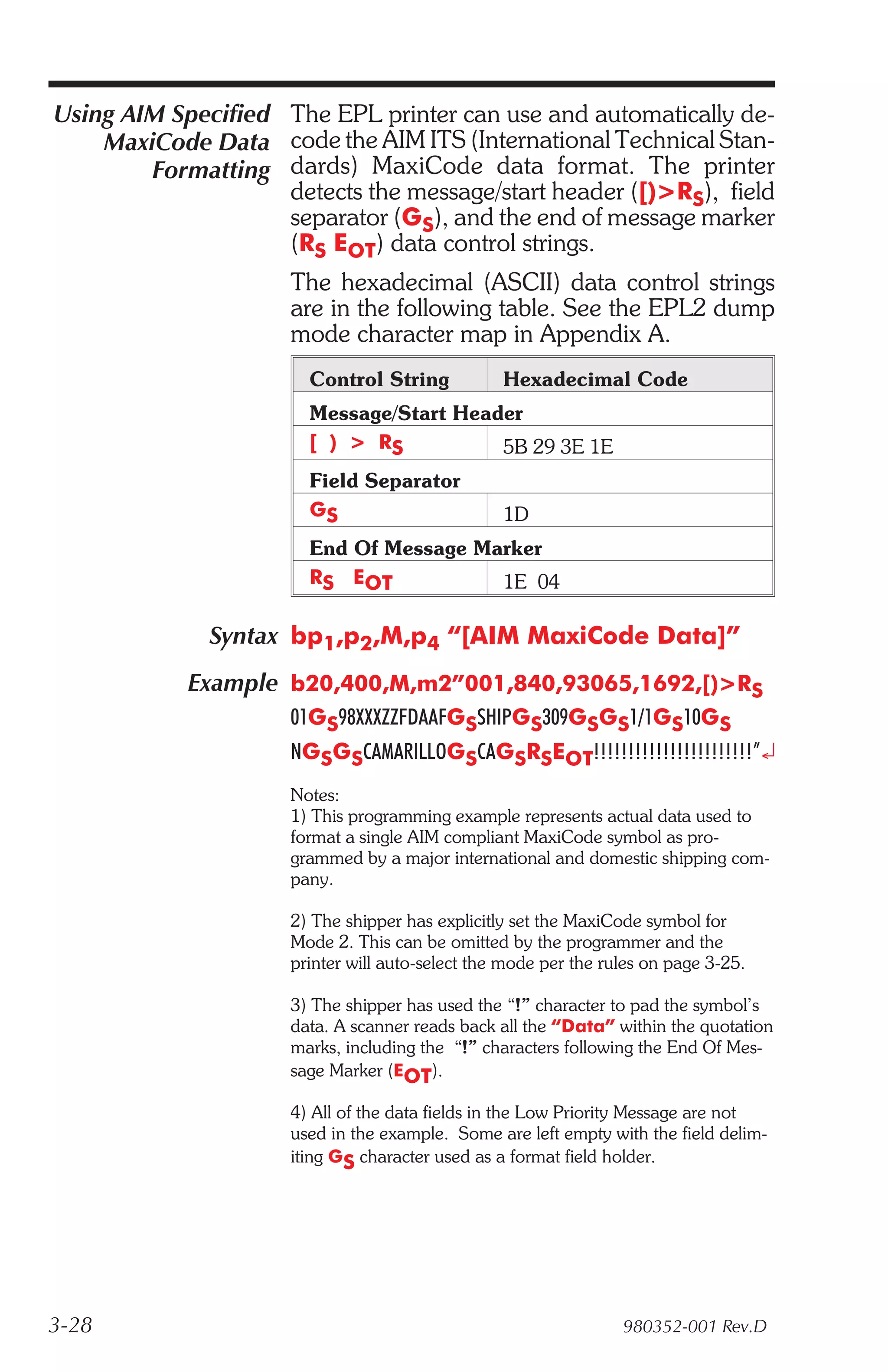 Using AIM Specified The EPL printer can use and automatically de-
    MaxiCode Data code the AIM ITS (International Technical Stan-
        Formatting dards) MaxiCode data format. The printer
                    detects the message/start header ([)>RS), field
                    separator (GS), and the end of message marker
                    (RS EOT) data control strings.
                     The hexadecimal (ASCII) data control strings
                     are in the following table. See the EPL2 dump
                     mode character map in Appendix A.
                       Control String            Hexadecimal Code
                       Message/Start Header
                       [ ) > RS          5B 29 3E 1E
                       Field Separator
                       GS                        1D
                       End Of Message Marker
                       RS EOT           1E 04

              Syntax bp1,p2,M,p4 “[AIM MaxiCode Data]”
            Example b20,400,M,m2”001,840,93065,1692,[)>RS
                     01GS98XXXZZFDAAFGSSHIPGS309GSGS1/1GS10GS
                     NGSGSCAMARILLOGSCAGSRSEOT!!!!!!!!!!!!!!!!!!!!!!!”¿
                     Notes:
                     1) This programming example represents actual data used to
                     format a single AIM compliant MaxiCode symbol as pro-
                     grammed by a major international and domestic shipping com-
                     pany.

                     2) The shipper has explicitly set the MaxiCode symbol for
                     Mode 2. This can be omitted by the programmer and the
                     printer will auto-select the mode per the rules on page 3-25.

                     3) The shipper has used the “!” character to pad the symbol’s
                     data. A scanner reads back all the “Data” within the quotation
                     marks, including the “!” characters following the End Of Mes-
                     sage Marker (EOT).

                     4) All of the data fields in the Low Priority Message are not
                     used in the example. Some are left empty with the field delim-
                     iting GS character used as a format field holder.




3-28                                                             980352-001 Rev.D
 