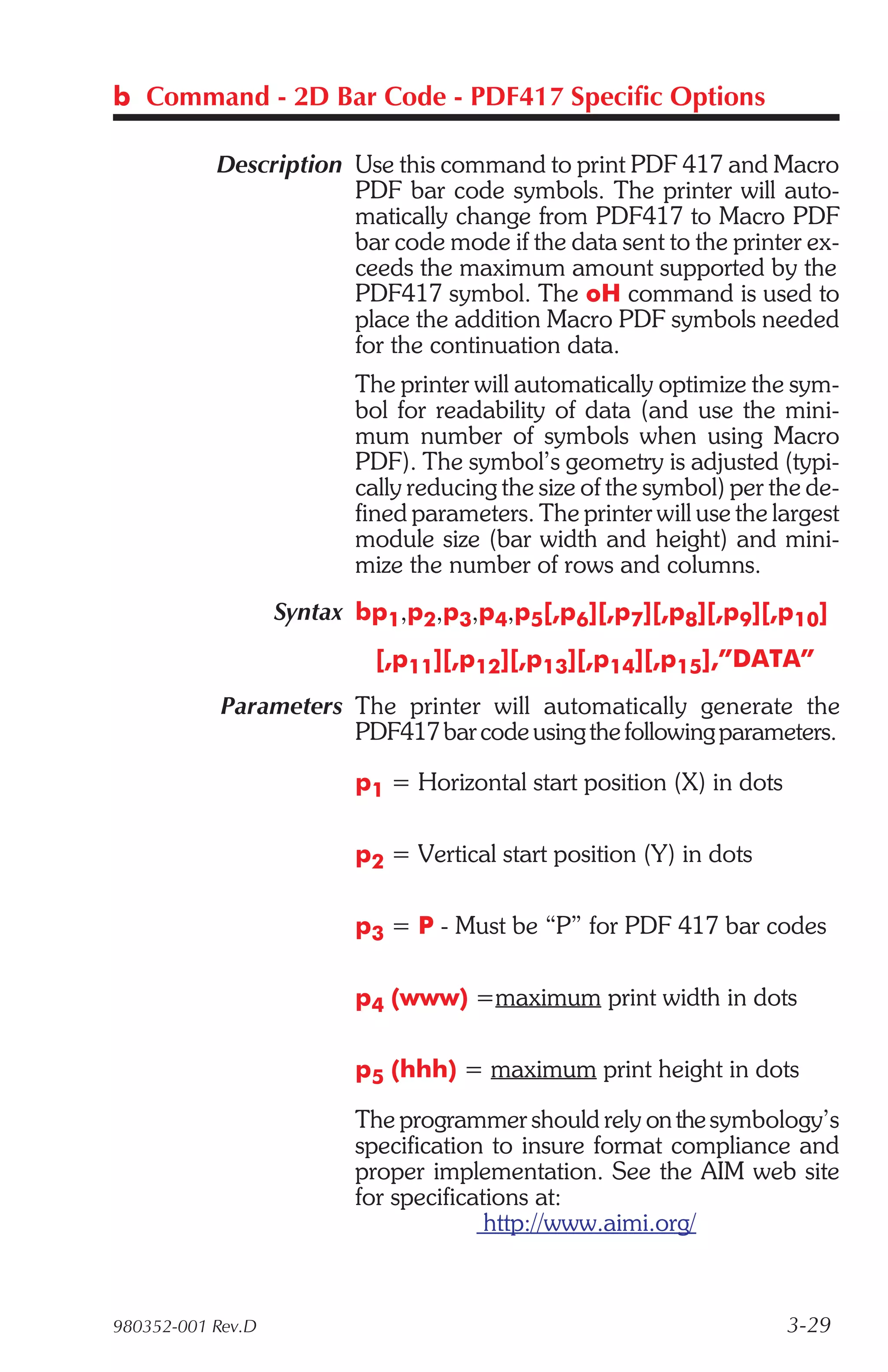 b Command - 2D Bar Code - PDF417 Specific Options

           Description Use this command to print PDF 417 and Macro
                       PDF bar code symbols. The printer will auto-
                       matically change from PDF417 to Macro PDF
                       bar code mode if the data sent to the printer ex-
                       ceeds the maximum amount supported by the
                       PDF417 symbol. The oH command is used to
                       place the addition Macro PDF symbols needed
                       for the continuation data.
                          The printer will automatically optimize the sym-
                          bol for readability of data (and use the mini-
                          mum number of symbols when using Macro
                          PDF). The symbol’s geometry is adjusted (typi-
                          cally reducing the size of the symbol) per the de-
                          fined parameters. The printer will use the largest
                          module size (bar width and height) and mini-
                          mize the number of rows and columns.
                   Syntax bp1,p2,p3,p4,p5[,p6][,p7][,p8][,p9][,p10]
                            [,p11][,p12][,p13][,p14][,p15],”DATA”
            Parameters The printer will automatically generate the
                       PDF417 bar code using the following parameters.

                          p1 = Horizontal start position (X) in dots

                          p2 = Vertical start position (Y) in dots

                          p3 = P - Must be “P” for PDF 417 bar codes

                          p4 (www) =maximum print width in dots

                          p5 (hhh) = maximum print height in dots

                          The programmer should rely on the symbology’s
                          specification to insure format compliance and
                          proper implementation. See the AIM web site
                          for specifications at:
                                        http://www.aimi.org/



980352-001 Rev.D                                                       3-29
 