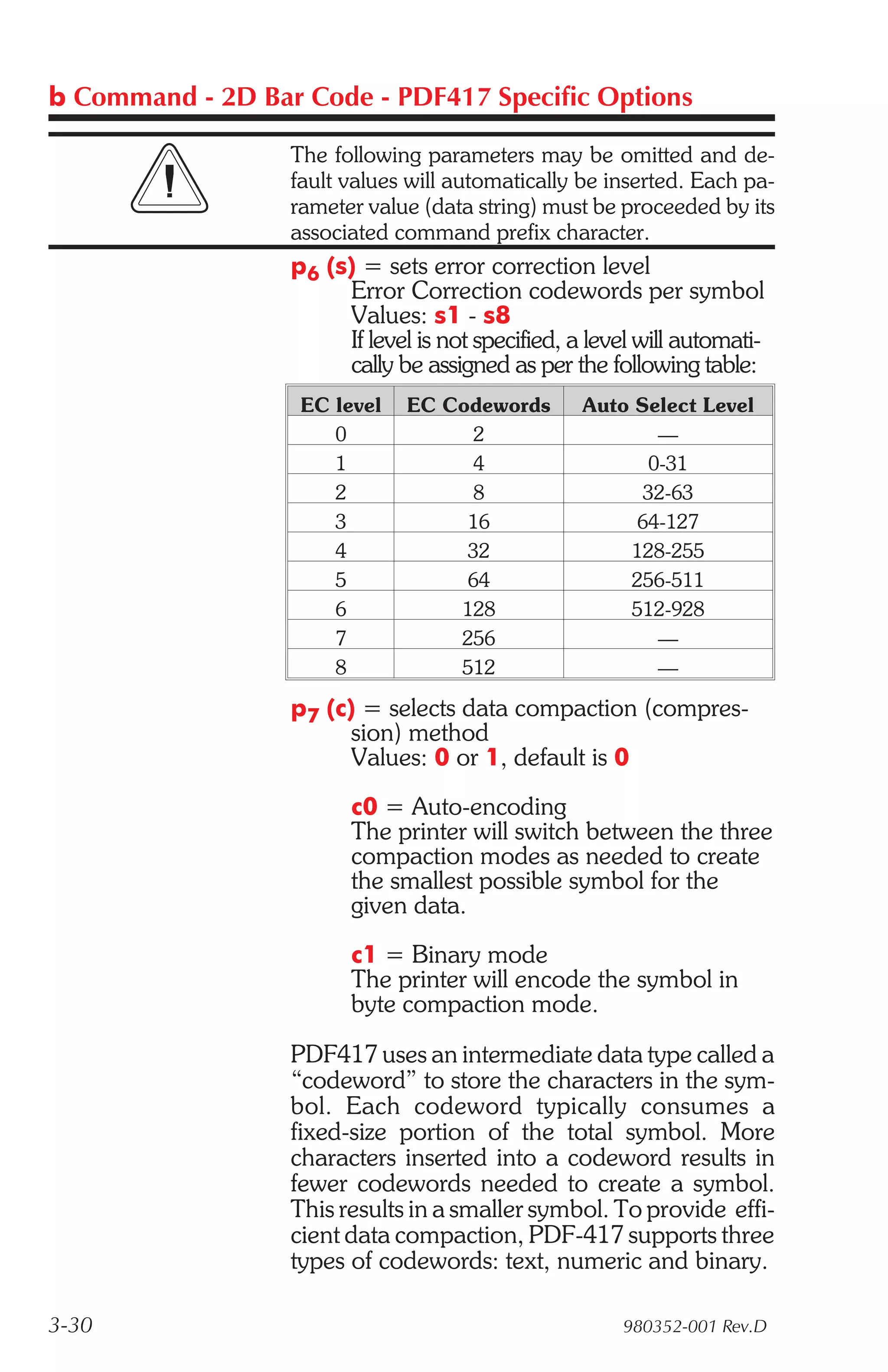 b Command - 2D Bar Code - PDF417 Specific Options

                  The following parameters may be omitted and de-
                  fault values will automatically be inserted. Each pa-
                  rameter value (data string) must be proceeded by its
                  associated command prefix character.
                  p6 (s) = sets error correction level
                       Error Correction codewords per symbol
                       Values: s1 - s8
                       If level is not specified, a level will automati-
                       cally be assigned as per the following table:
                   EC level    EC Codewords        Auto Select Level
                      0              2                    —
                      1              4                   0-31
                      2              8                   32-63
                      3             16                  64-127
                      4             32                 128-255
                      5             64                 256-511
                      6            128                 512-928
                      7            256                    —
                      8            512                    —

                  p7 (c) = selects data compaction (compres-
                        sion) method
                        Values: 0 or 1, default is 0
                        c0 = Auto-encoding
                        The printer will switch between the three
                        compaction modes as needed to create
                        the smallest possible symbol for the
                        given data.
                        c1 = Binary mode
                        The printer will encode the symbol in
                        byte compaction mode.

                  PDF417 uses an intermediate data type called a
                  “codeword” to store the characters in the sym-
                  bol. Each codeword typically consumes a
                  fixed-size portion of the total symbol. More
                  characters inserted into a codeword results in
                  fewer codewords needed to create a symbol.
                  This results in a smaller symbol. To provide effi-
                  cient data compaction, PDF-417 supports three
                  types of codewords: text, numeric and binary.

3-30                                                   980352-001 Rev.D
 